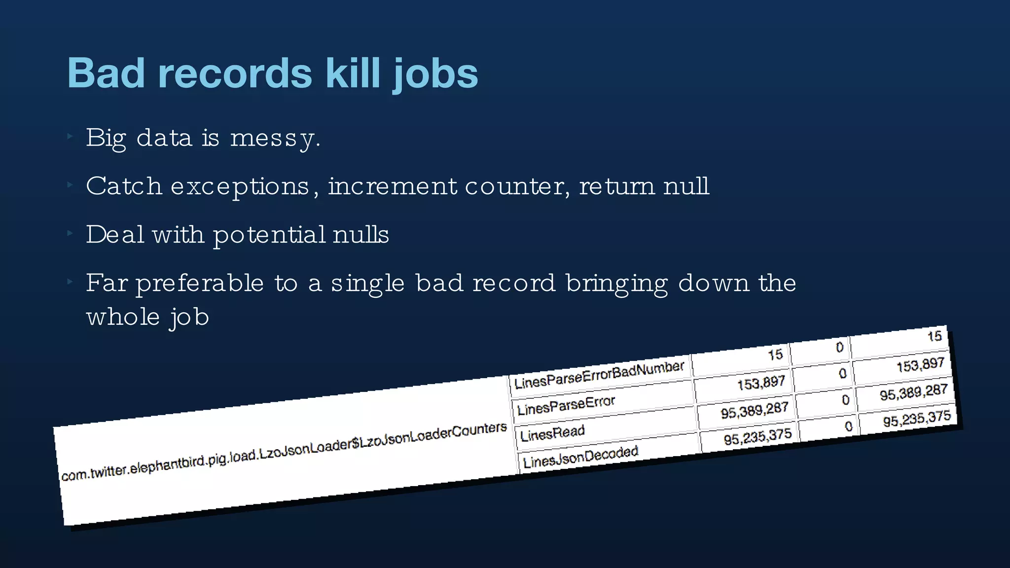 Bad records kill jobs Big data is messy. Catch exceptions, increment counter, return null Deal with potential nulls Far preferable to a single bad record bringing down the whole job 