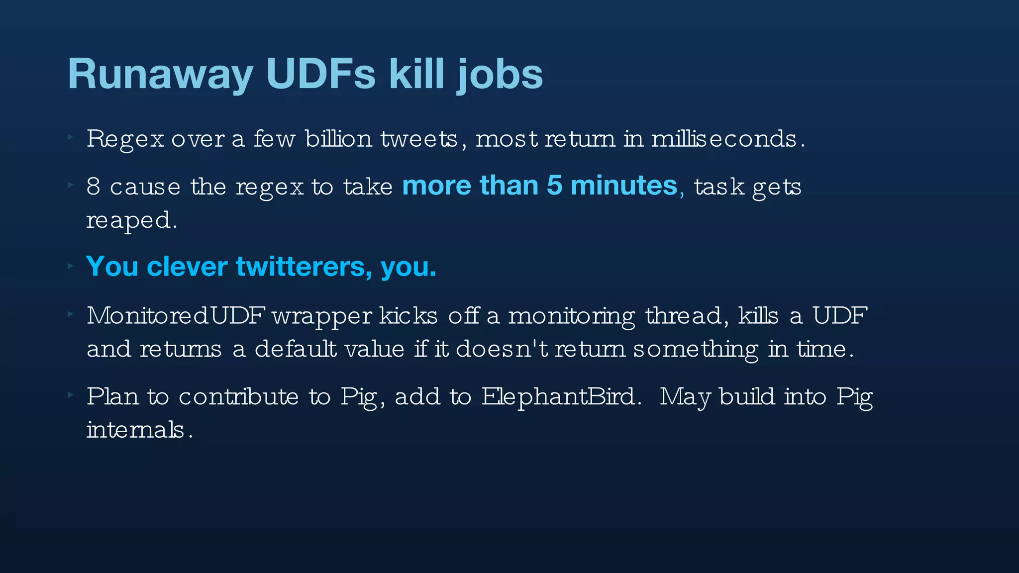 Runaway UDFs kill jobs Regex over a few billion tweets, most return in milliseconds. 8 cause the regex to take  more than 5 minutes ,  task gets reaped. You clever twitterers, you. MonitoredUDF wrapper kicks off a monitoring thread, kills a UDF and returns a default value if it doesn't return something in time. Plan to contribute to Pig, add to ElephantBird.  May build into Pig internals. 