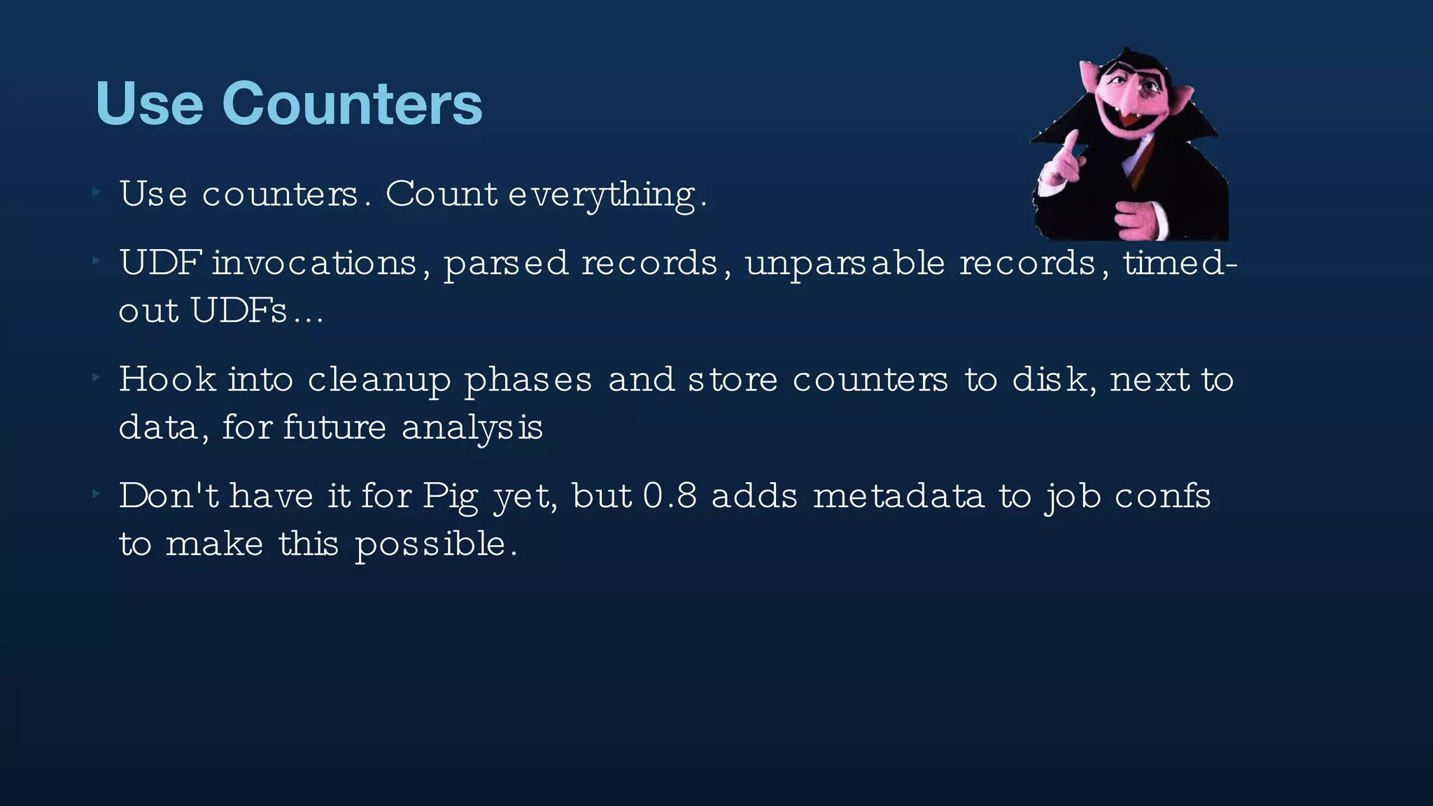 Use Counters Use counters. Count everything. UDF invocations, parsed records, unparsable records, timed-out UDFs...  Hook into cleanup phases and store counters to disk, next to data, for future analysis Don't have it for Pig yet, but 0.8 adds metadata to job confs to make this possible. 