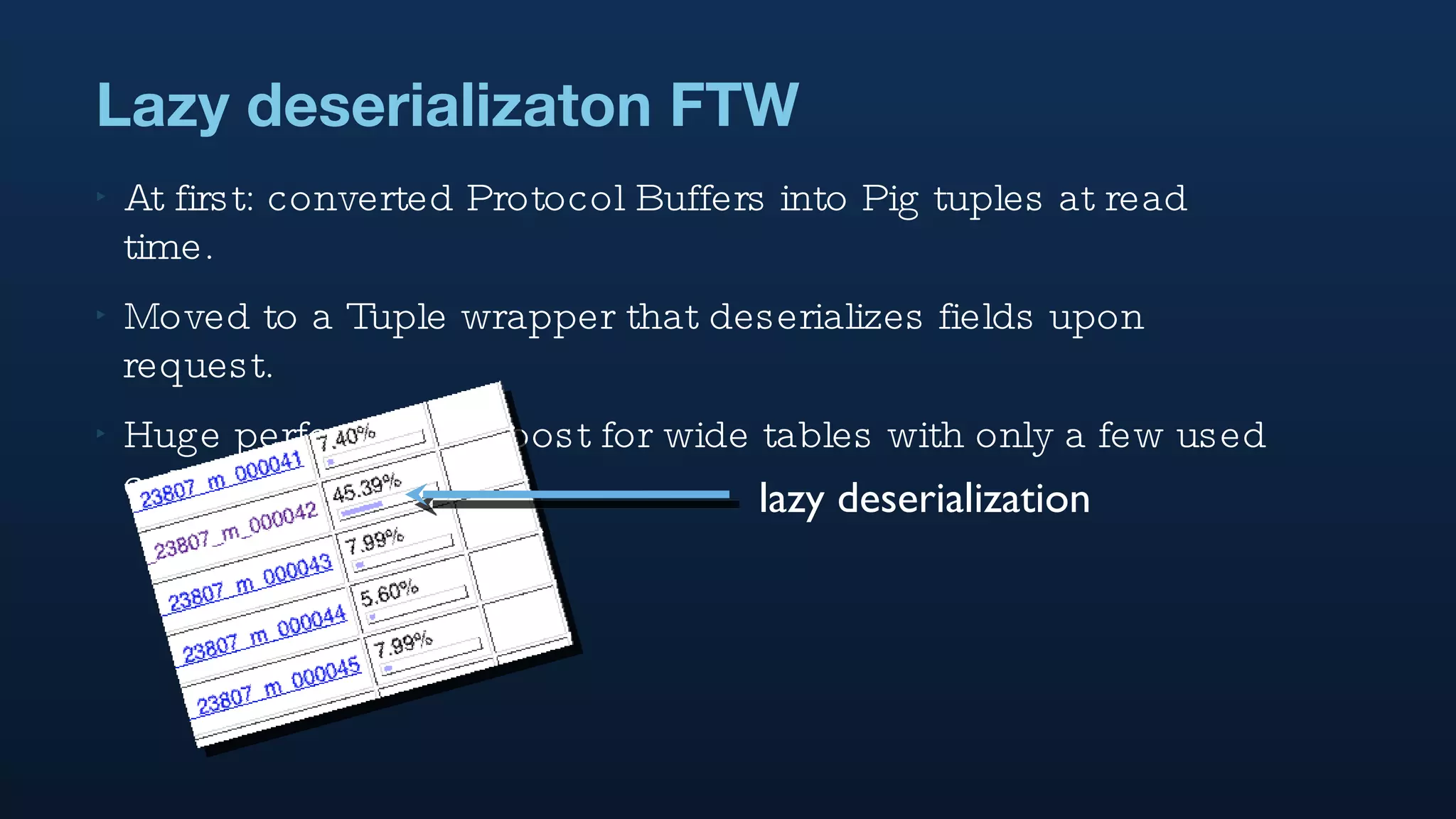 At first: converted Protocol Buffers into Pig tuples at read time.  Moved to a Tuple wrapper that deserializes fields upon request. Huge performance boost for wide tables with only a few used columns  Lazy deserializaton FTW lazy deserialization 