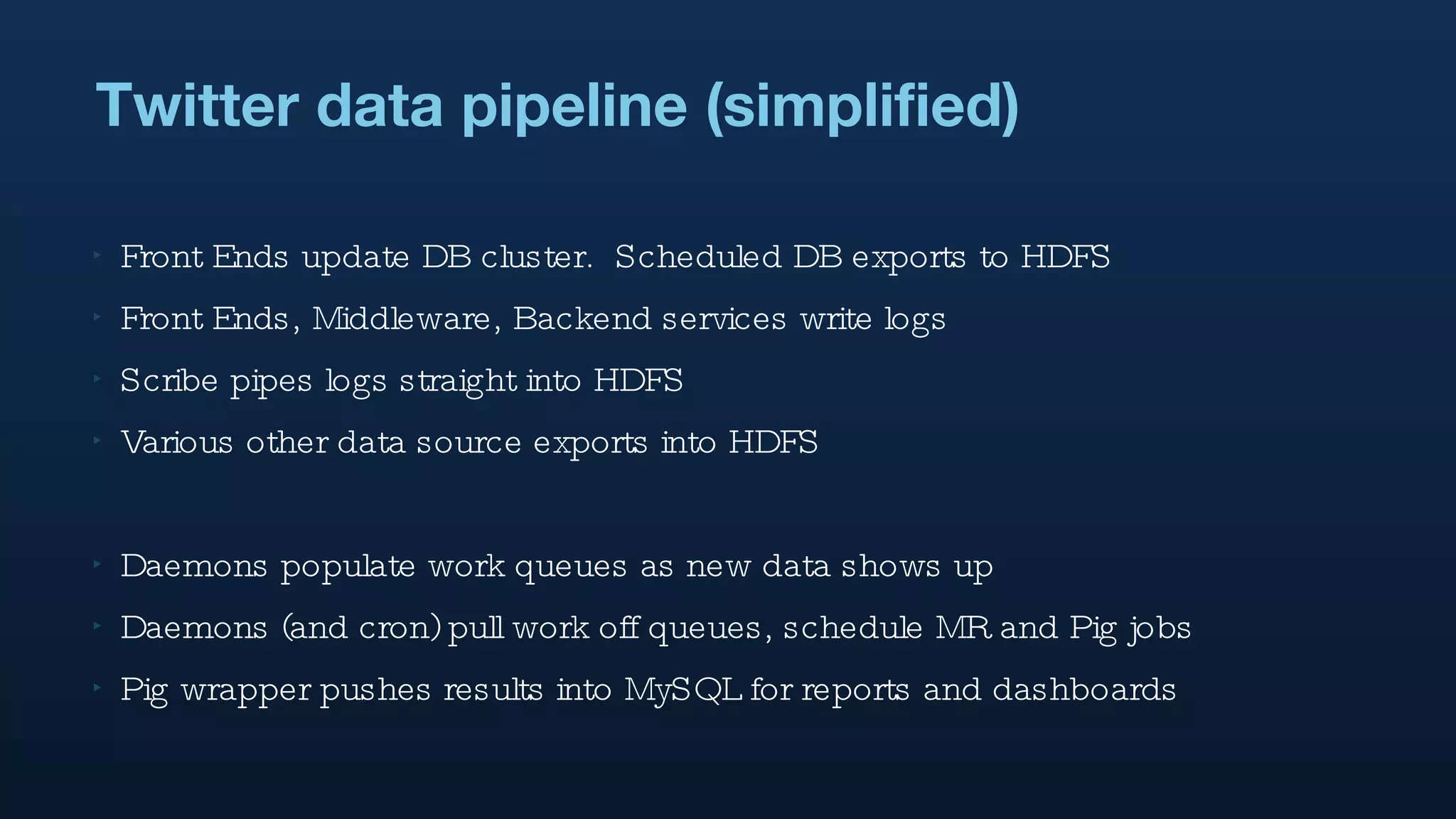 Twitter data pipeline (simplified) Front Ends update DB cluster.  Scheduled DB exports to HDFS Front Ends, Middleware, Backend services write logs Scribe pipes logs straight into HDFS Various other data source exports into HDFS Daemons populate work queues as new data shows up Daemons (and cron) pull work off queues, schedule MR and Pig jobs Pig wrapper pushes results into MySQL for reports and dashboards 