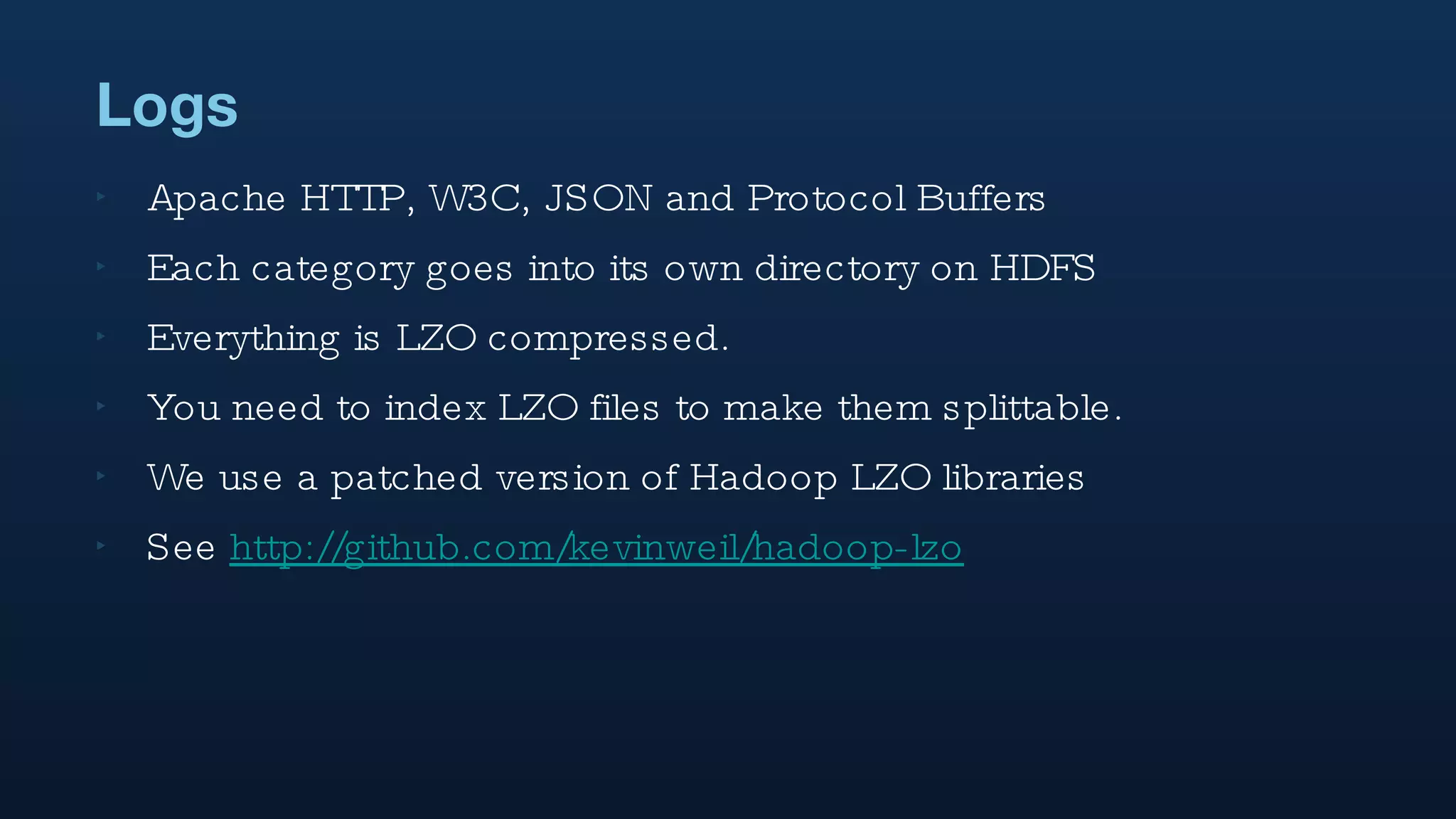 Logs Apache HTTP, W3C, JSON and Protocol Buffers Each category goes into its own directory on HDFS Everything is LZO compressed. You need to index LZO files to make them splittable.  We use a patched version of Hadoop LZO libraries See  http://github.com/kevinweil/hadoop-lzo 