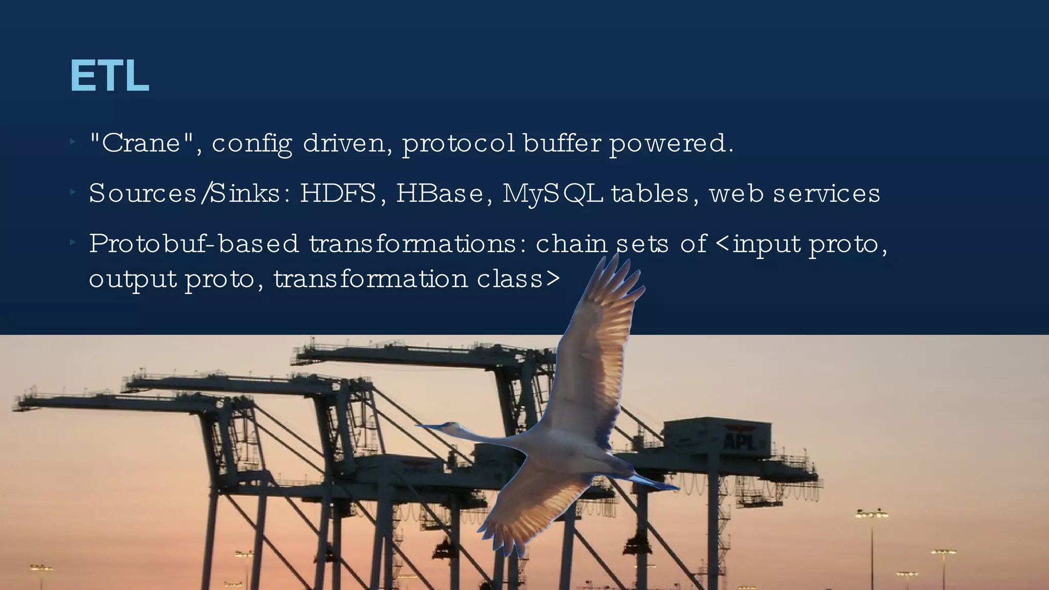 ETL "Crane", config driven, protocol buffer powered.  Sources/Sinks: HDFS, HBase, MySQL tables, web services Protobuf-based transformations: chain sets of <input proto, output proto, transformation class> 