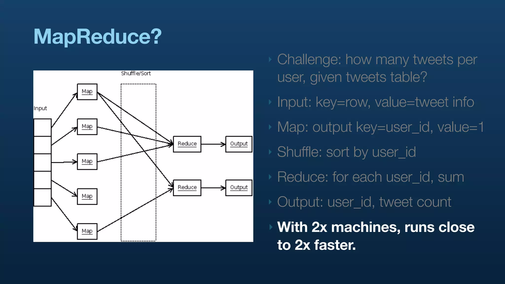 MapReduce?
             ‣   Challenge: how many tweets per
                 user, given tweets table?
             ‣   Input: key=row, value=tweet info
             ‣   Map: output key=user_id, value=1
             ‣   Shuffle: sort by user_id
             ‣   Reduce: for each user_id, sum
             ‣   Output: user_id, tweet count
             ‣   With 2x machines, runs close
                 to 2x faster.
 