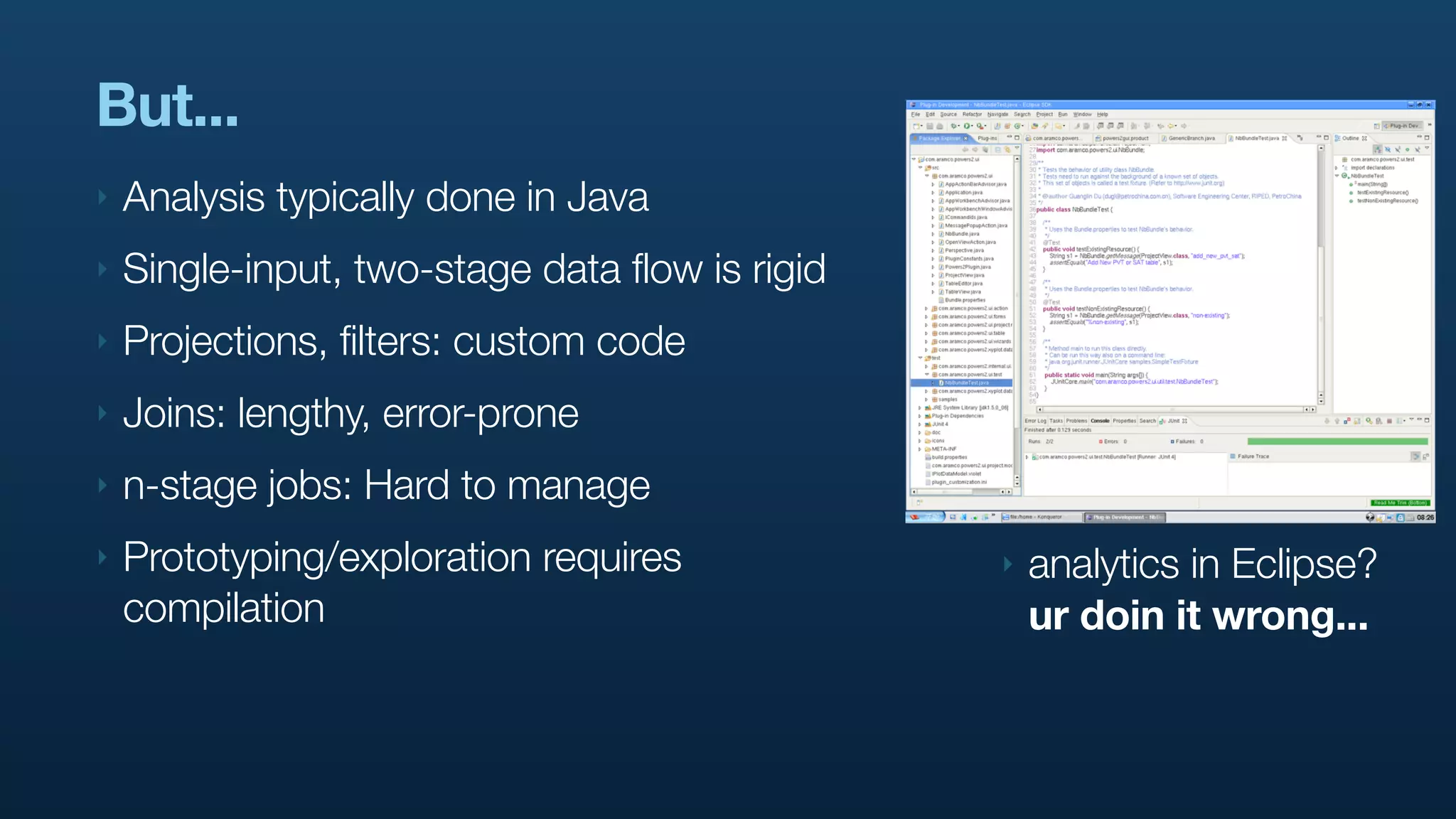 But...
‣   Analysis typically done in Java
‣   Single-input, two-stage data flow is rigid
‣   Projections, filters: custom code
‣   Joins: lengthy, error-prone
‣   n-stage jobs: Hard to manage
‣   Prototyping/exploration requires             ‣   analytics in Eclipse?
    compilation                                      ur doin it wrong...
 
