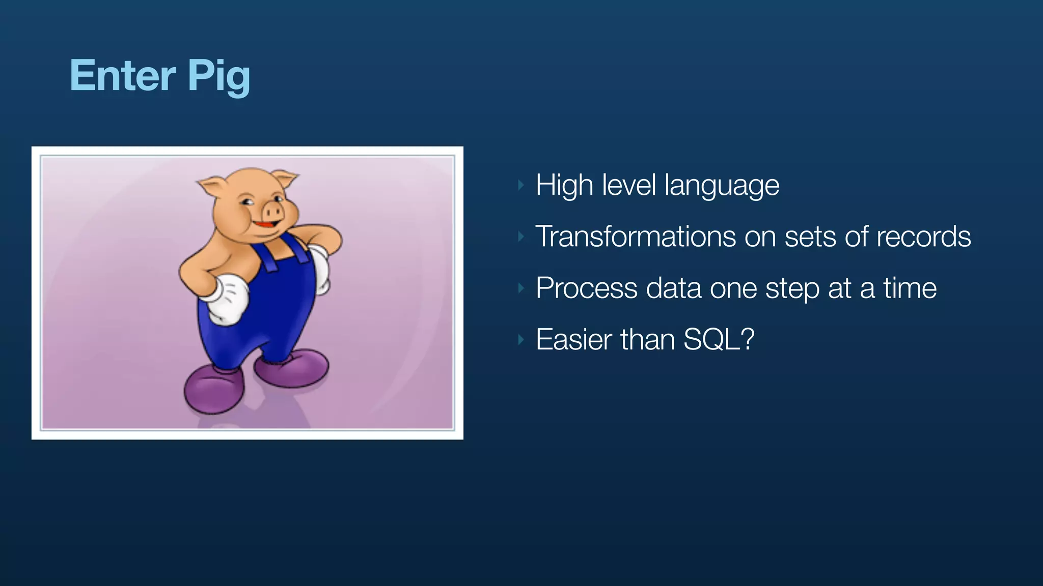 Enter Pig

            ‣   High level language
            ‣   Transformations on sets of records
            ‣   Process data one step at a time
            ‣   Easier than SQL?
 