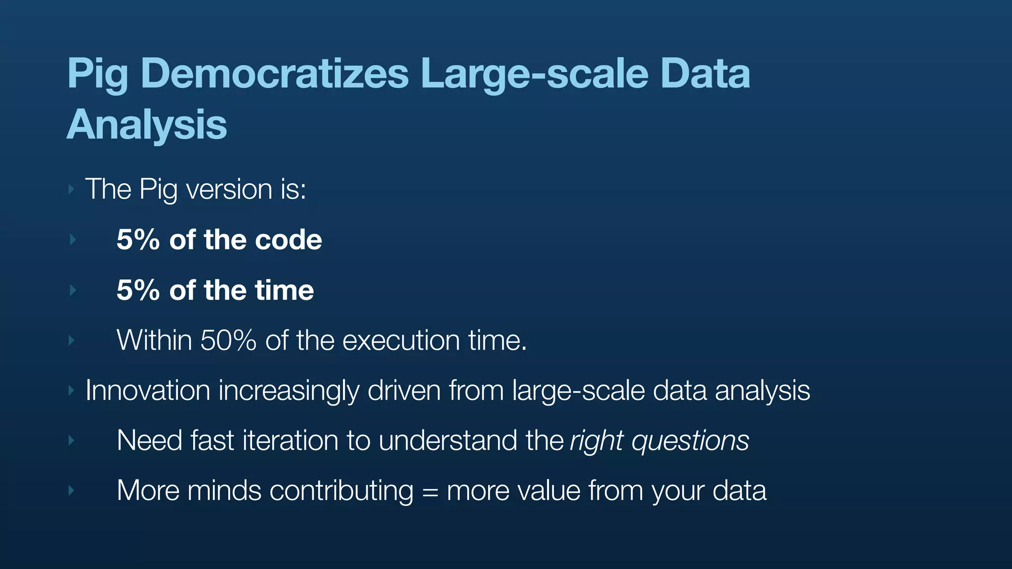 Pig Democratizes Large-scale Data
Analysis
‣   The Pig version is:
‣     5% of the code
‣     5% of the time
‣     Within 50% of the execution time.
‣   Innovation increasingly driven from large-scale data analysis
‣     Need fast iteration to understand the right questions
‣     More minds contributing = more value from your data
 