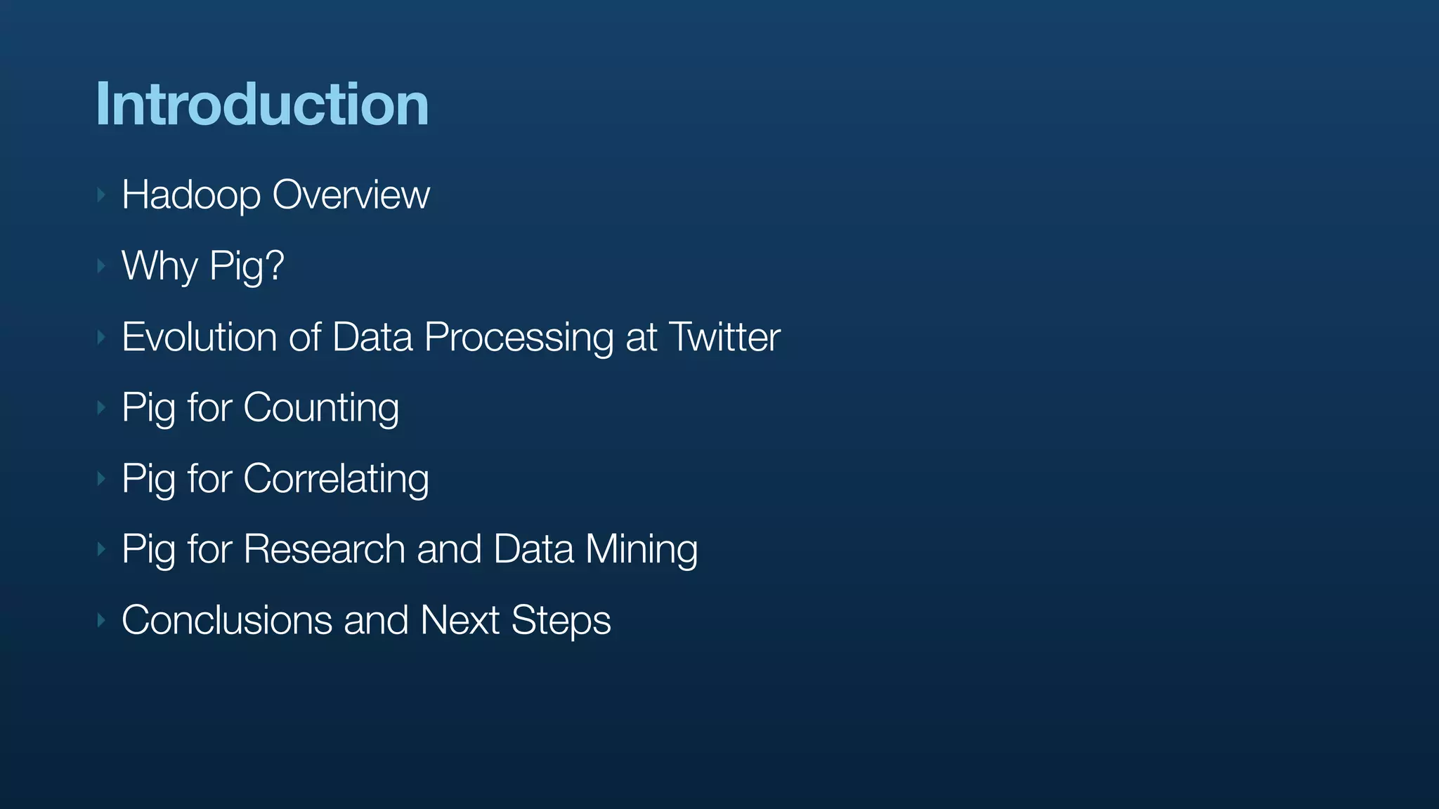 Introduction
‣   Hadoop Overview
‣   Why Pig?
‣   Evolution of Data Processing at Twitter
‣   Pig for Counting
‣   Pig for Correlating
‣   Pig for Research and Data Mining
‣   Conclusions and Next Steps
 