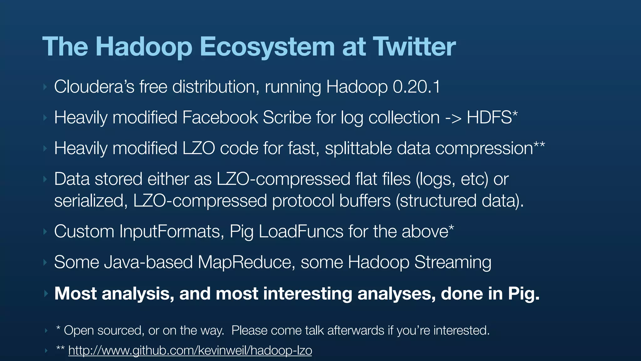 The Hadoop Ecosystem at Twitter
‣   Cloudera’s free distribution, running Hadoop 0.20.1
‣   Heavily modified Facebook Scribe for log collection -> HDFS*
‣   Heavily modified LZO code for fast, splittable data compression**
‣   Data stored either as LZO-compressed flat files (logs, etc) or
    serialized, LZO-compressed protocol buffers (structured data).
‣   Custom InputFormats, Pig LoadFuncs for the above*
‣   Some Java-based MapReduce, some Hadoop Streaming
‣   Most analysis, and most interesting analyses, done in Pig.
‣   * Open sourced, or on the way. Please come talk afterwards if you’re interested.
‣   ** http://www.github.com/kevinweil/hadoop-lzo
 