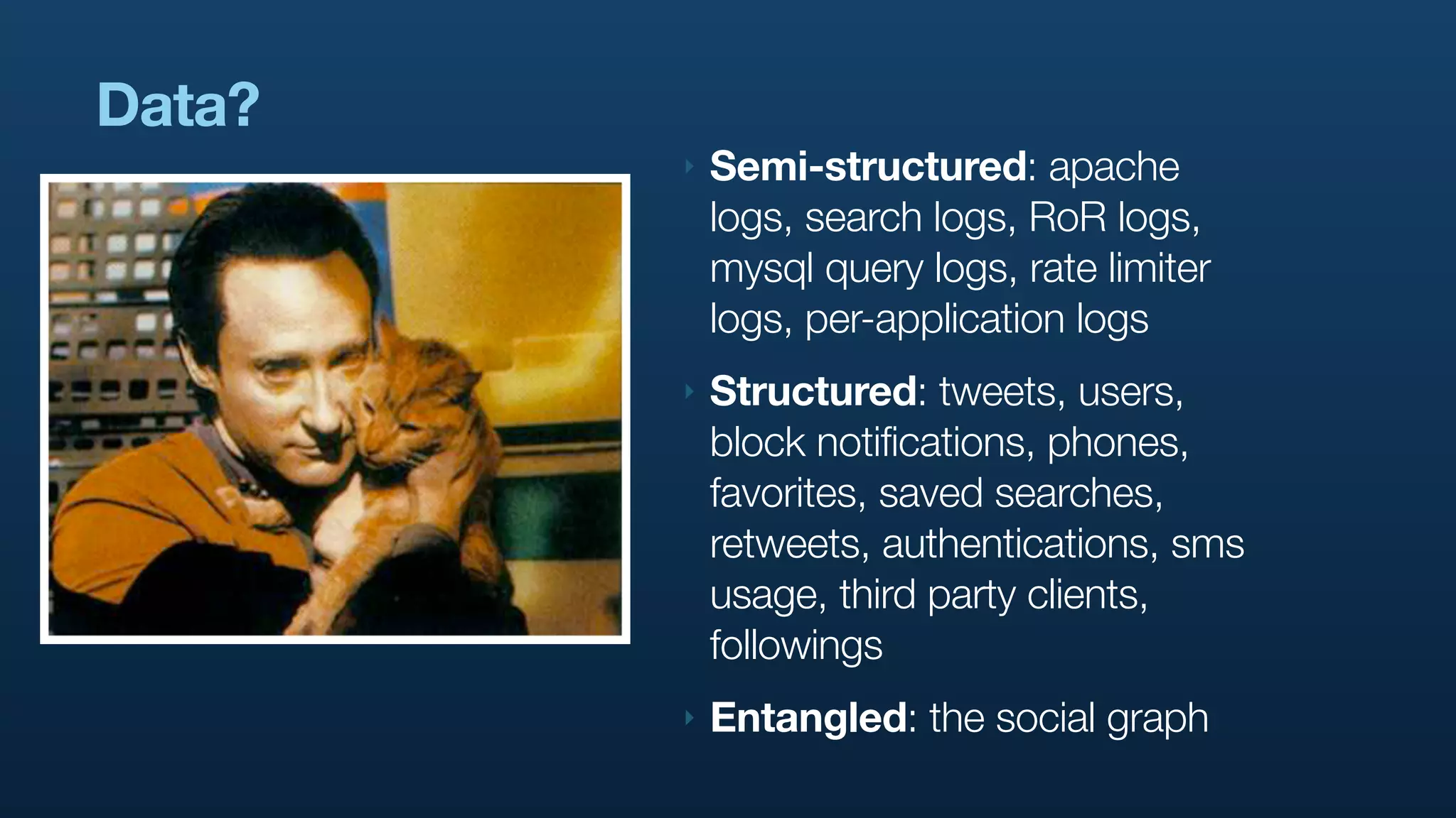 Data?
        ‣   Semi-structured: apache
            logs, search logs, RoR logs,
            mysql query logs, rate limiter
            logs, per-application logs
        ‣   Structured: tweets, users,
            block notifications, phones,
            favorites, saved searches,
            retweets, authentications, sms
            usage, third party clients,
            followings
        ‣   Entangled: the social graph
 