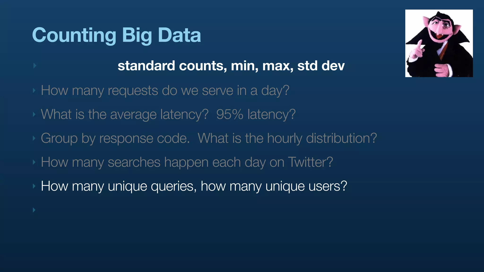 Counting Big Data
‣               standard counts, min, max, std dev
‣   How many requests do we serve in a day?
‣   What is the average latency? 95% latency?
‣   Group by response code. What is the hourly distribution?
‣   How many searches happen each day on Twitter?
‣   How many unique queries, how many unique users?
‣
 