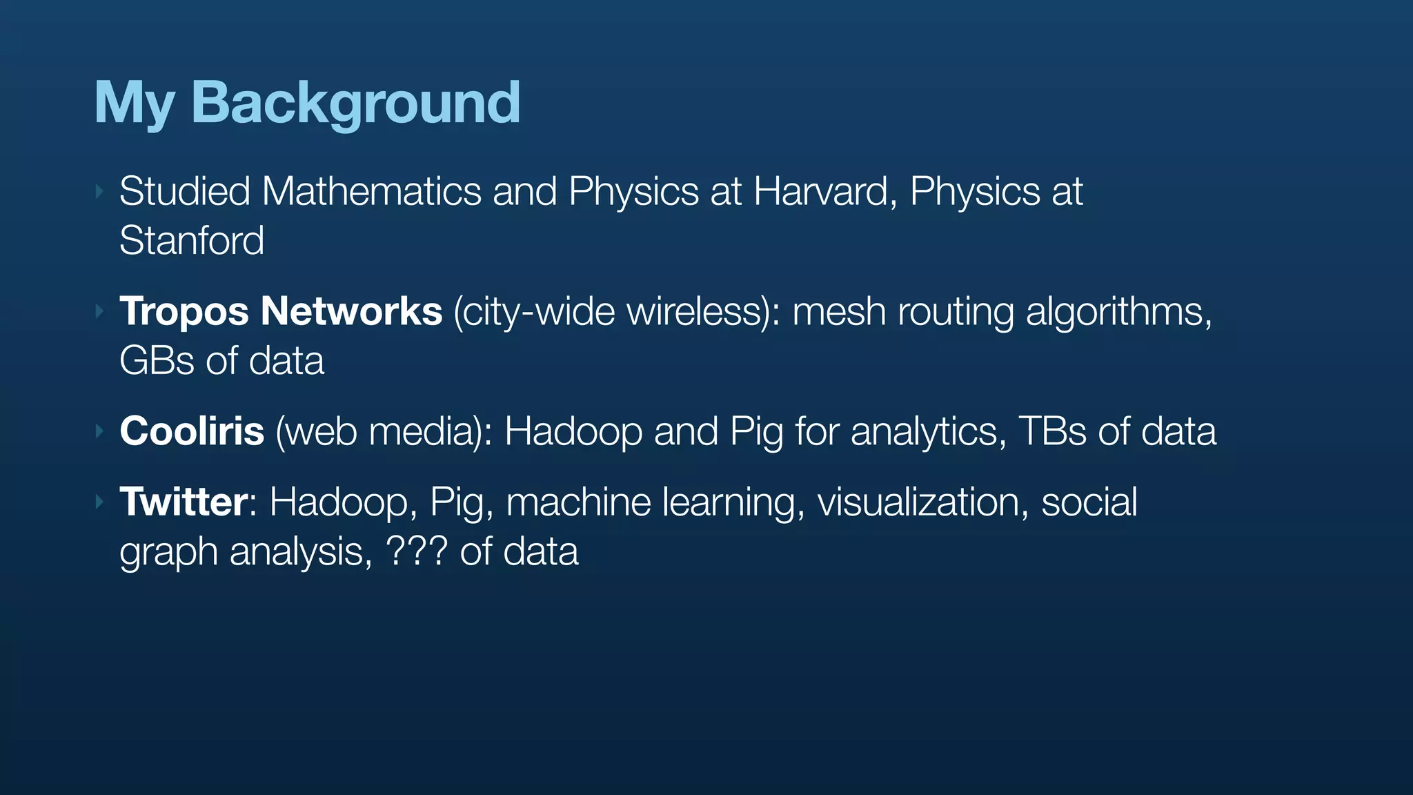My Background
‣   Studied Mathematics and Physics at Harvard, Physics at
    Stanford
‣   Tropos Networks (city-wide wireless): mesh routing algorithms,
    GBs of data
‣   Cooliris (web media): Hadoop and Pig for analytics, TBs of data
‣   Twitter: Hadoop, Pig, machine learning, visualization, social
    graph analysis, ??? of data
 