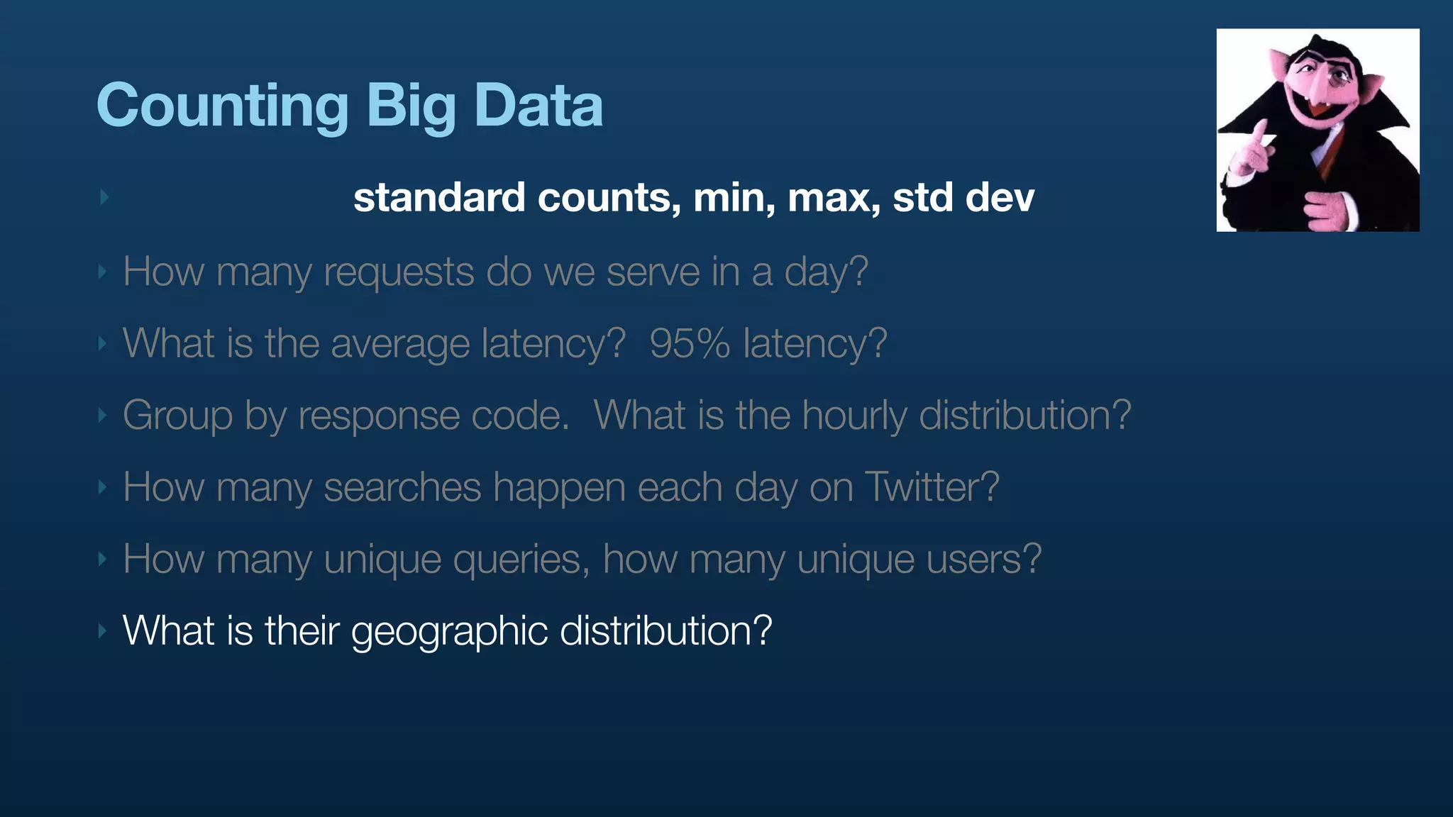 Counting Big Data
‣                standard counts, min, max, std dev
‣   How many requests do we serve in a day?
‣   What is the average latency? 95% latency?
‣   Group by response code. What is the hourly distribution?
‣   How many searches happen each day on Twitter?
‣   How many unique queries, how many unique users?
‣   What is their geographic distribution?
 