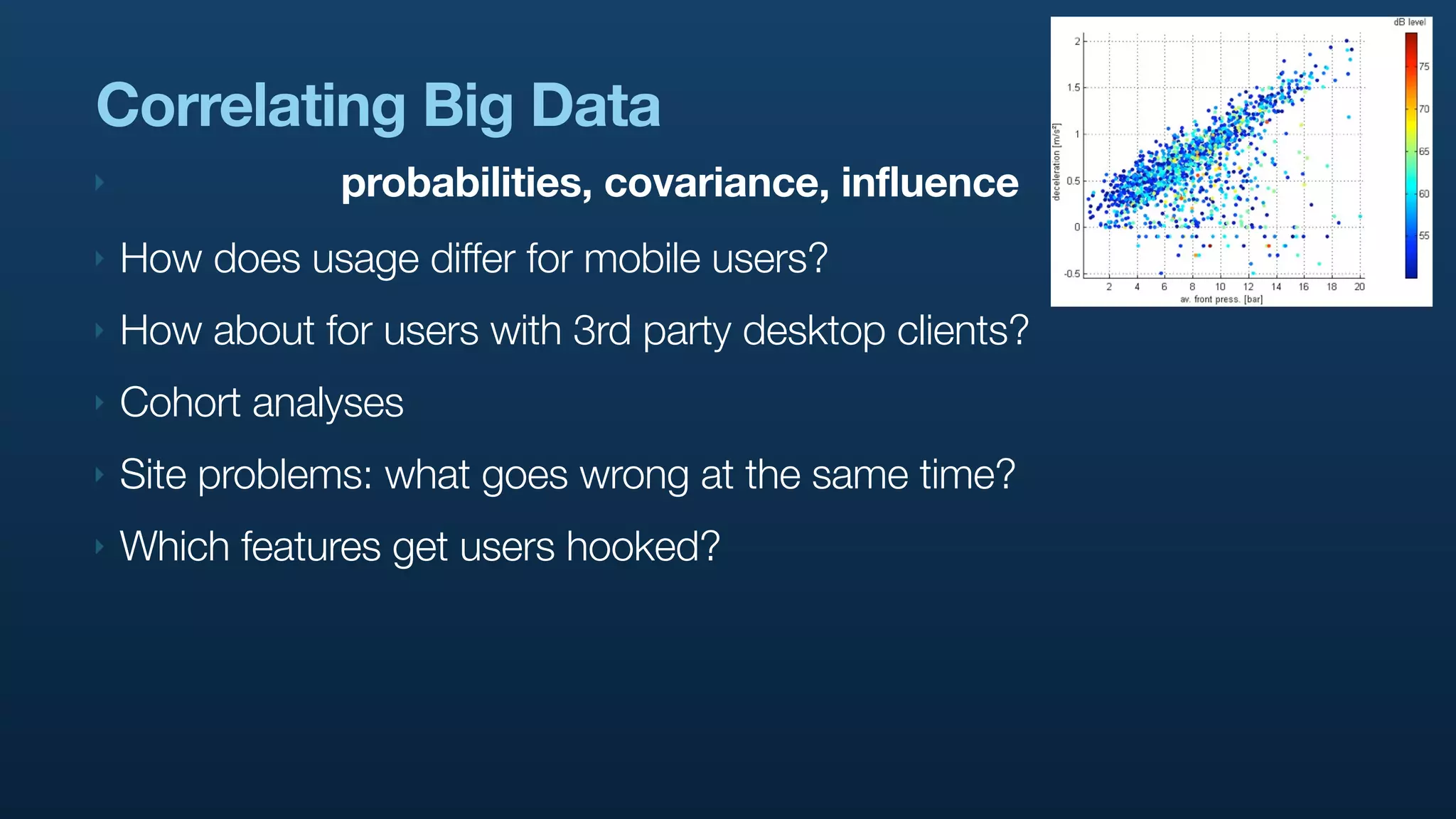 Correlating Big Data
‣               probabilities, covariance, influence
‣   How does usage differ for mobile users?
‣   How about for users with 3rd party desktop clients?
‣   Cohort analyses
‣   Site problems: what goes wrong at the same time?
‣   Which features get users hooked?
 