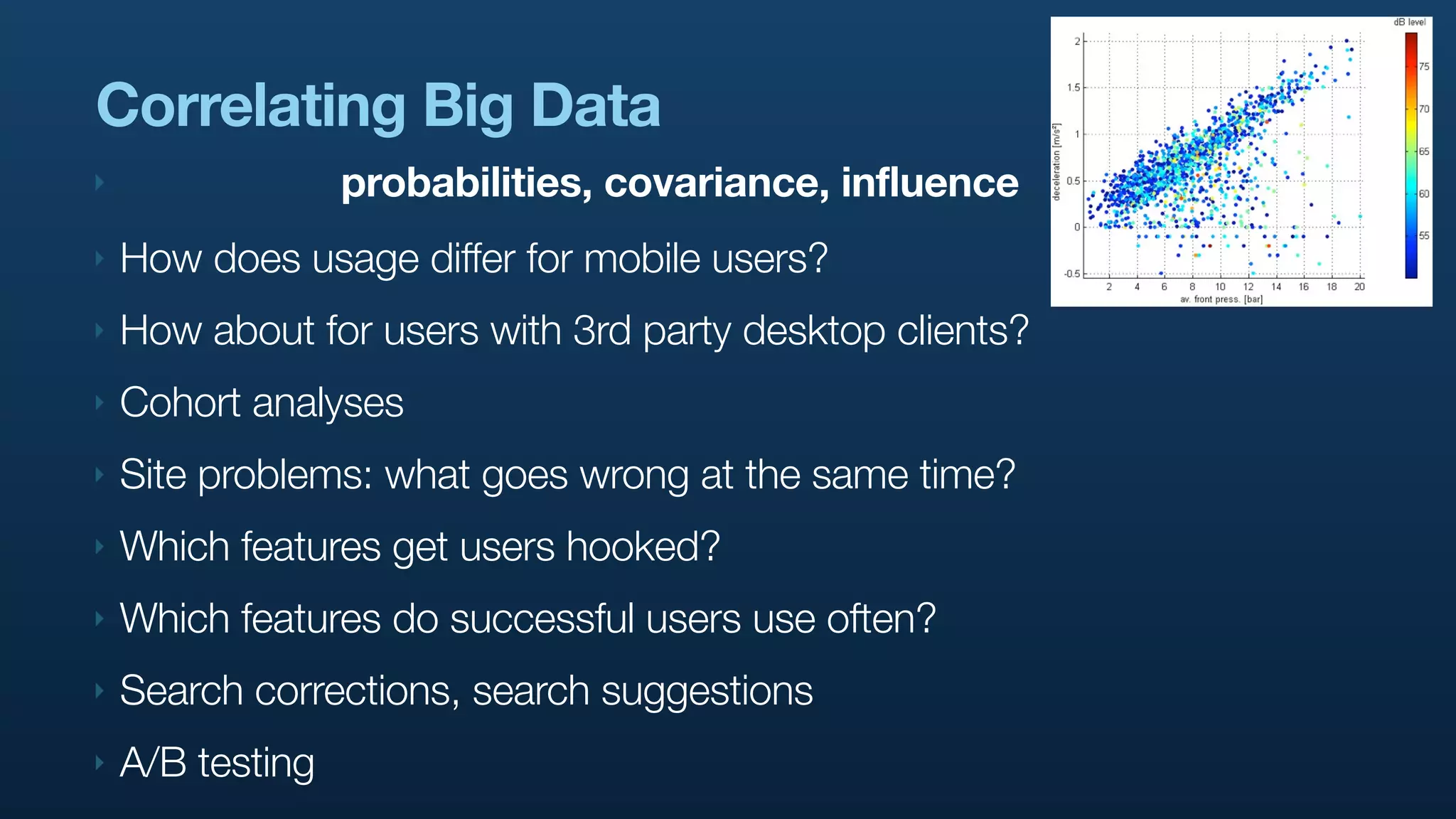 Correlating Big Data
‣                 probabilities, covariance, influence
‣   How does usage differ for mobile users?
‣   How about for users with 3rd party desktop clients?
‣   Cohort analyses
‣   Site problems: what goes wrong at the same time?
‣   Which features get users hooked?
‣   Which features do successful users use often?
‣   Search corrections, search suggestions
‣   A/B testing
 
