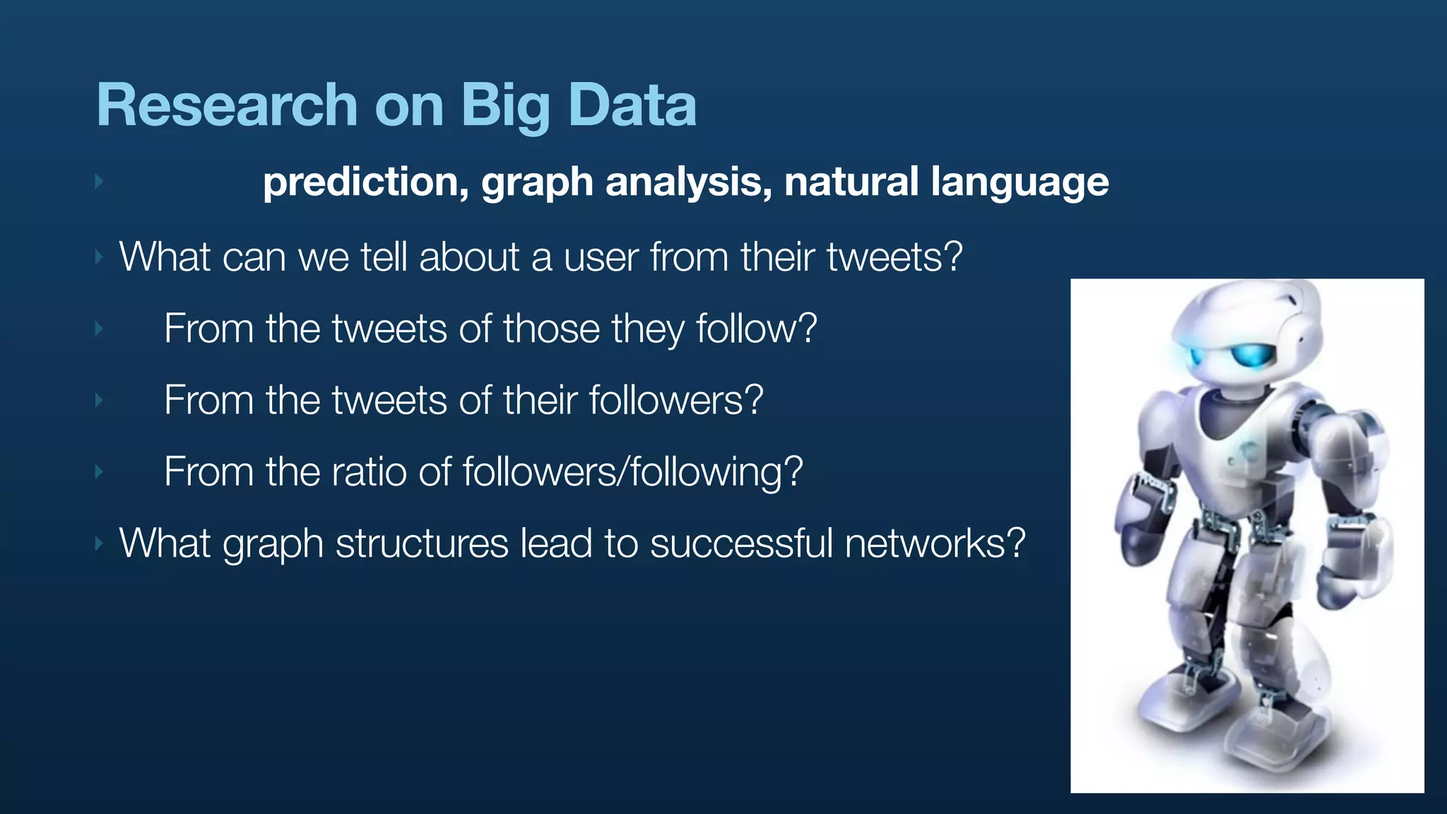 Research on Big Data
‣           prediction, graph analysis, natural language
‣   What can we tell about a user from their tweets?
‣     From the tweets of those they follow?
‣     From the tweets of their followers?
‣     From the ratio of followers/following?
‣   What graph structures lead to successful networks?
 