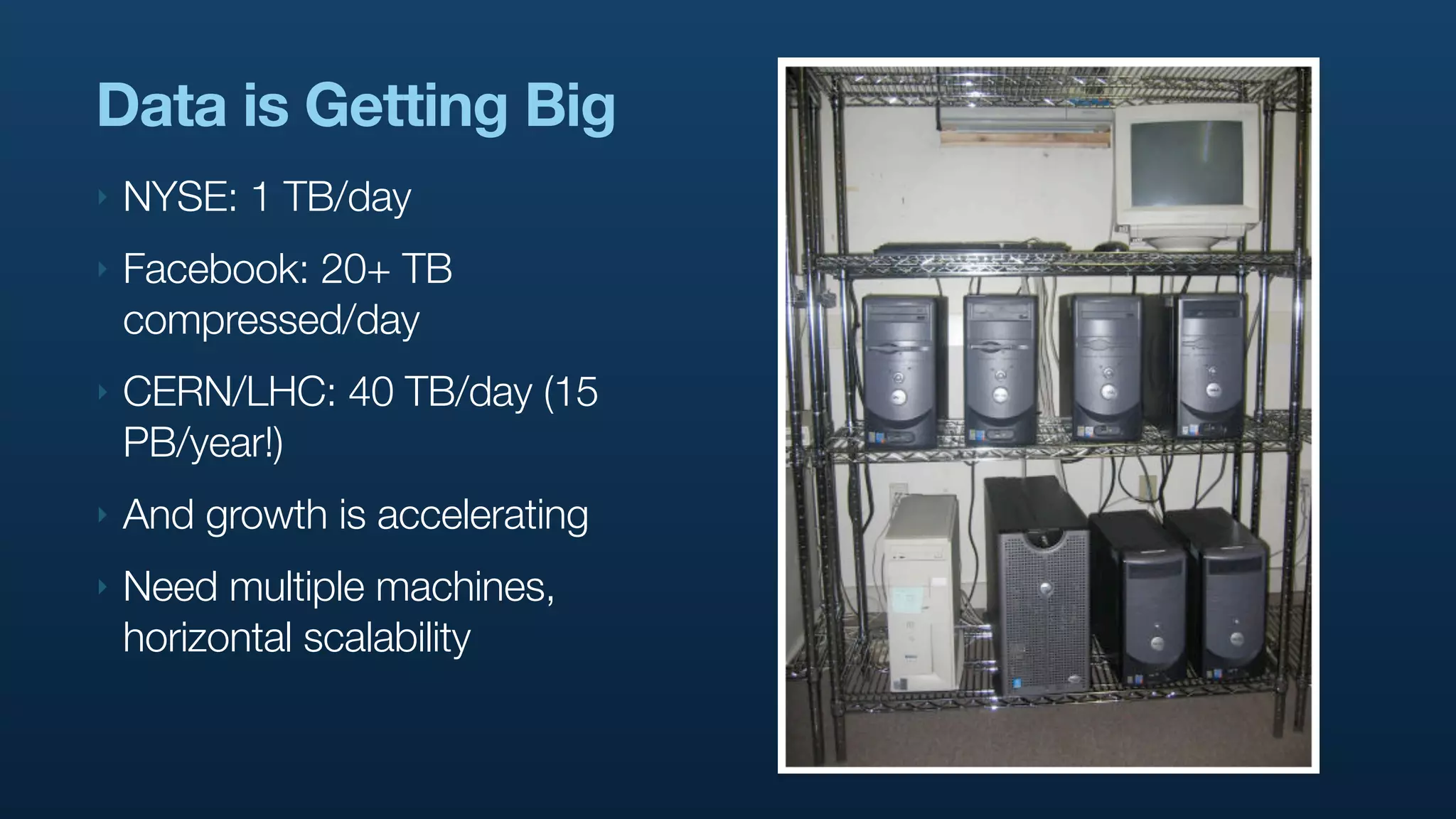 Data is Getting Big
‣   NYSE: 1 TB/day
‣   Facebook: 20+ TB
    compressed/day
‣   CERN/LHC: 40 TB/day (15
    PB/year!)
‣   And growth is accelerating
‣   Need multiple machines,
    horizontal scalability
 