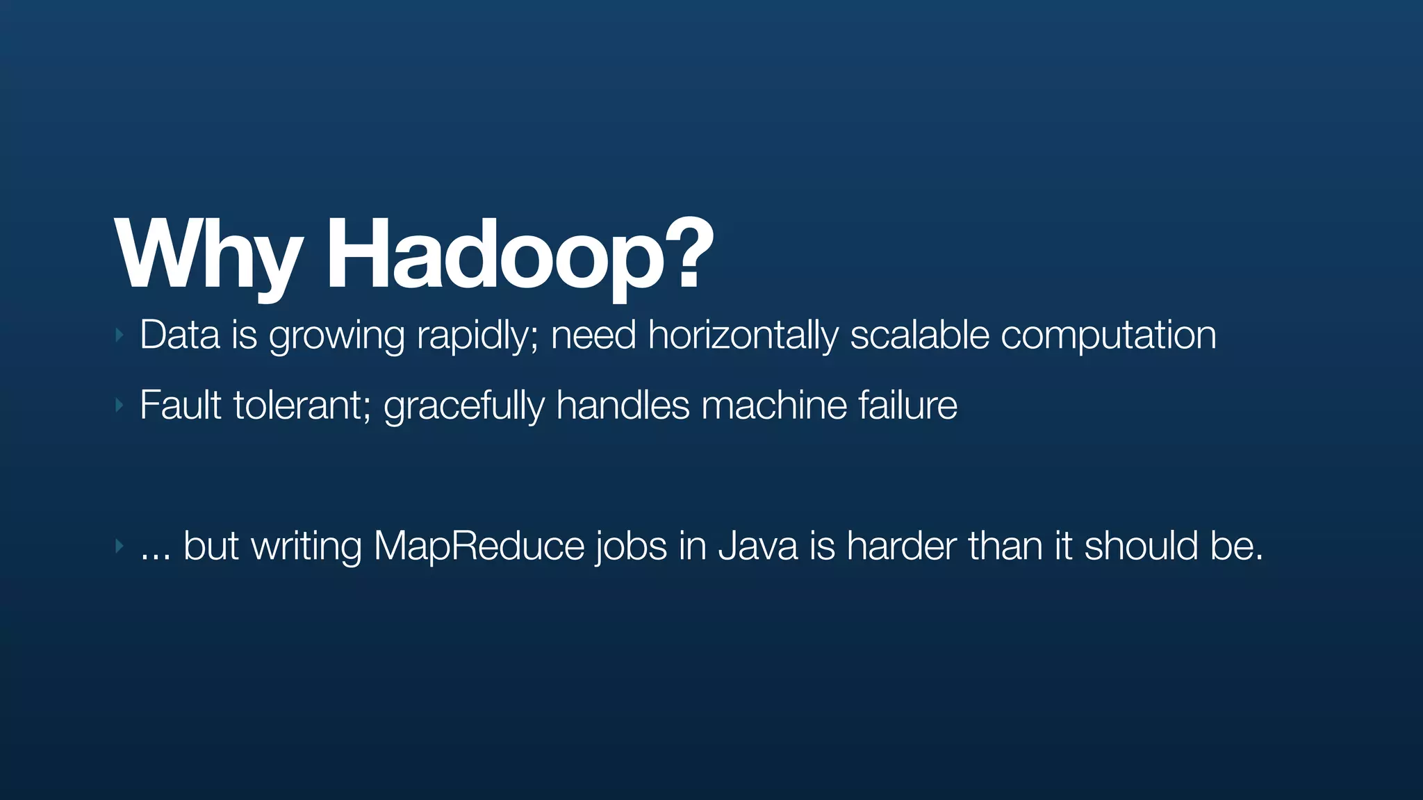 Why Hadoop?
‣   Data is growing rapidly; need horizontally scalable computation
‣   Fault tolerant; gracefully handles machine failure


‣   ... but writing MapReduce jobs in Java is harder than it should be.
 