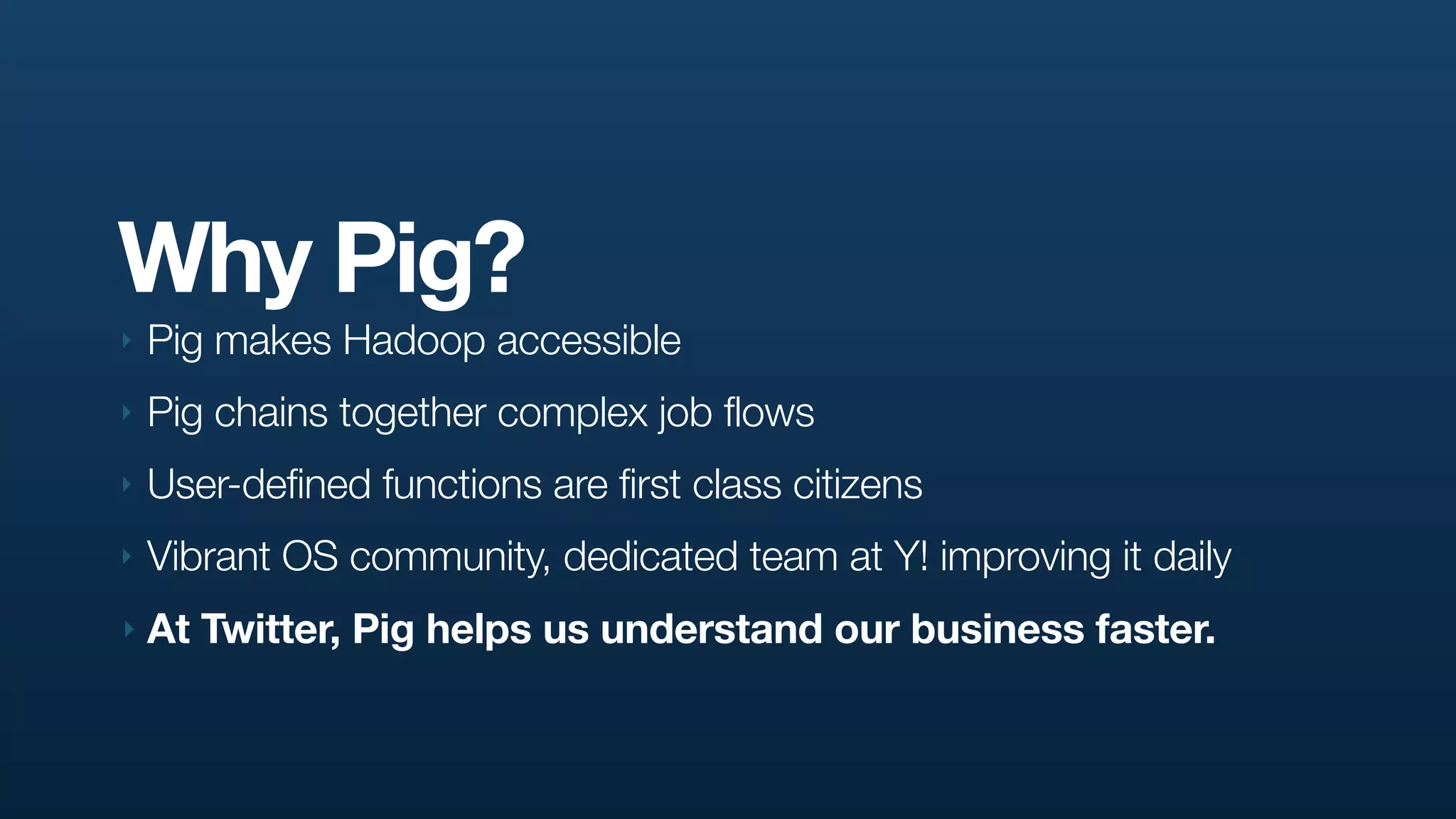 Why Pig?
‣   Pig makes Hadoop accessible
‣   Pig chains together complex job flows
‣   User-defined functions are first class citizens
‣   Vibrant OS community, dedicated team at Y! improving it daily
‣   At Twitter, Pig helps us understand our business faster.
 