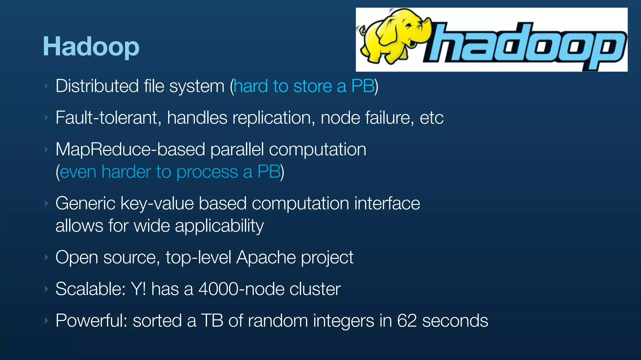 Hadoop
‣   Distributed file system (hard to store a PB)
‣   Fault-tolerant, handles replication, node failure, etc
‣   MapReduce-based parallel computation
    (even harder to process a PB)
‣   Generic key-value based computation interface
    allows for wide applicability
‣   Open source, top-level Apache project
‣   Scalable: Y! has a 4000-node cluster
‣   Powerful: sorted a TB of random integers in 62 seconds
 