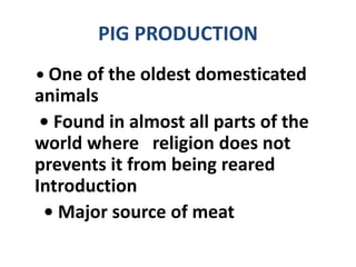 PIG PRODUCTION
• One of the oldest domesticated
animals
• Found in almost all parts of the
world where religion does not
prevents it from being reared
Introduction
• Major source of meat
 