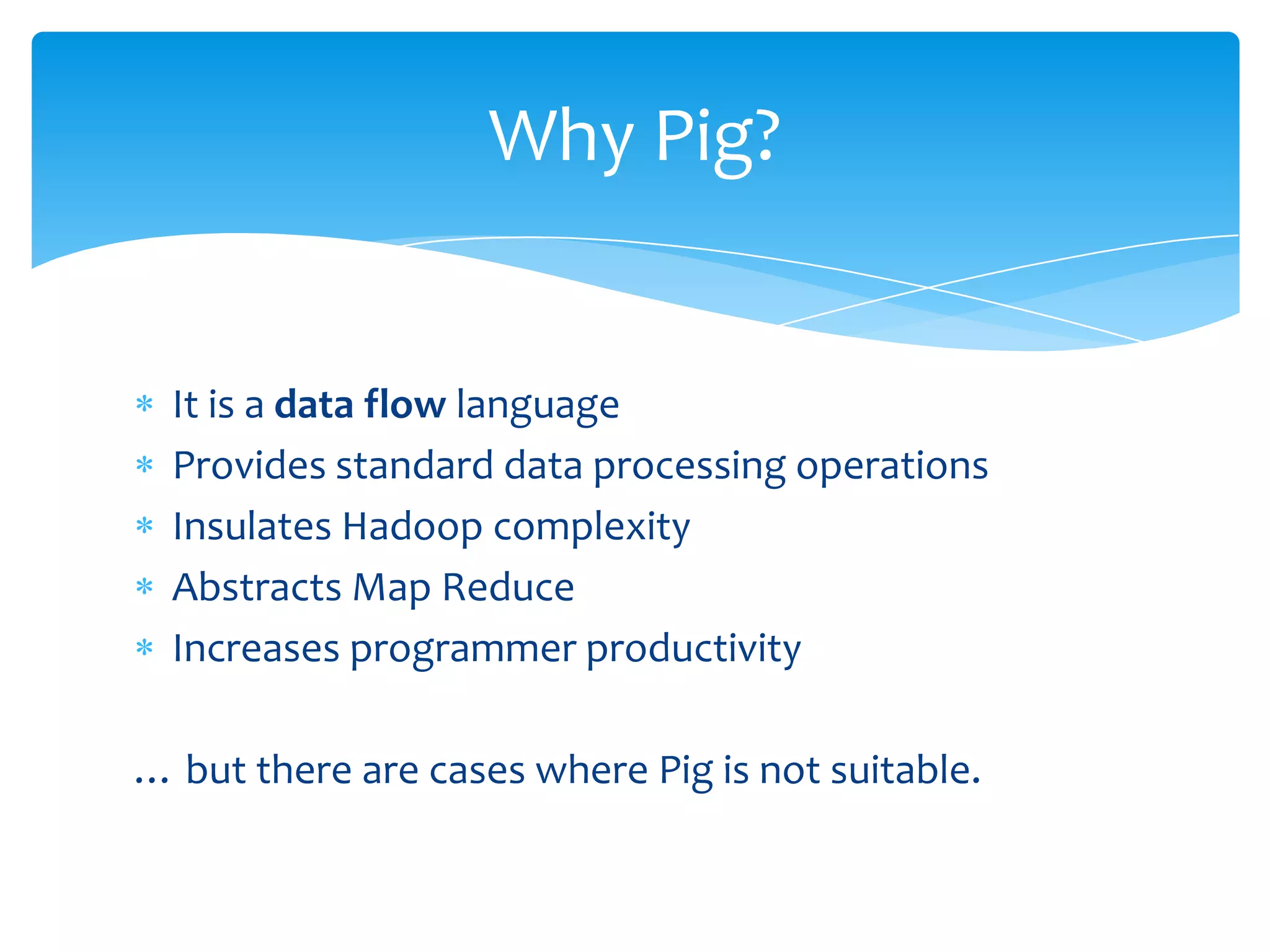 Why Pig?


  It is a data flow language
  Provides standard data processing operations
  Insulates Hadoop complexity
  Abstracts Map Reduce
  Increases programmer productivity

… but there are cases where Pig is not suitable.
 