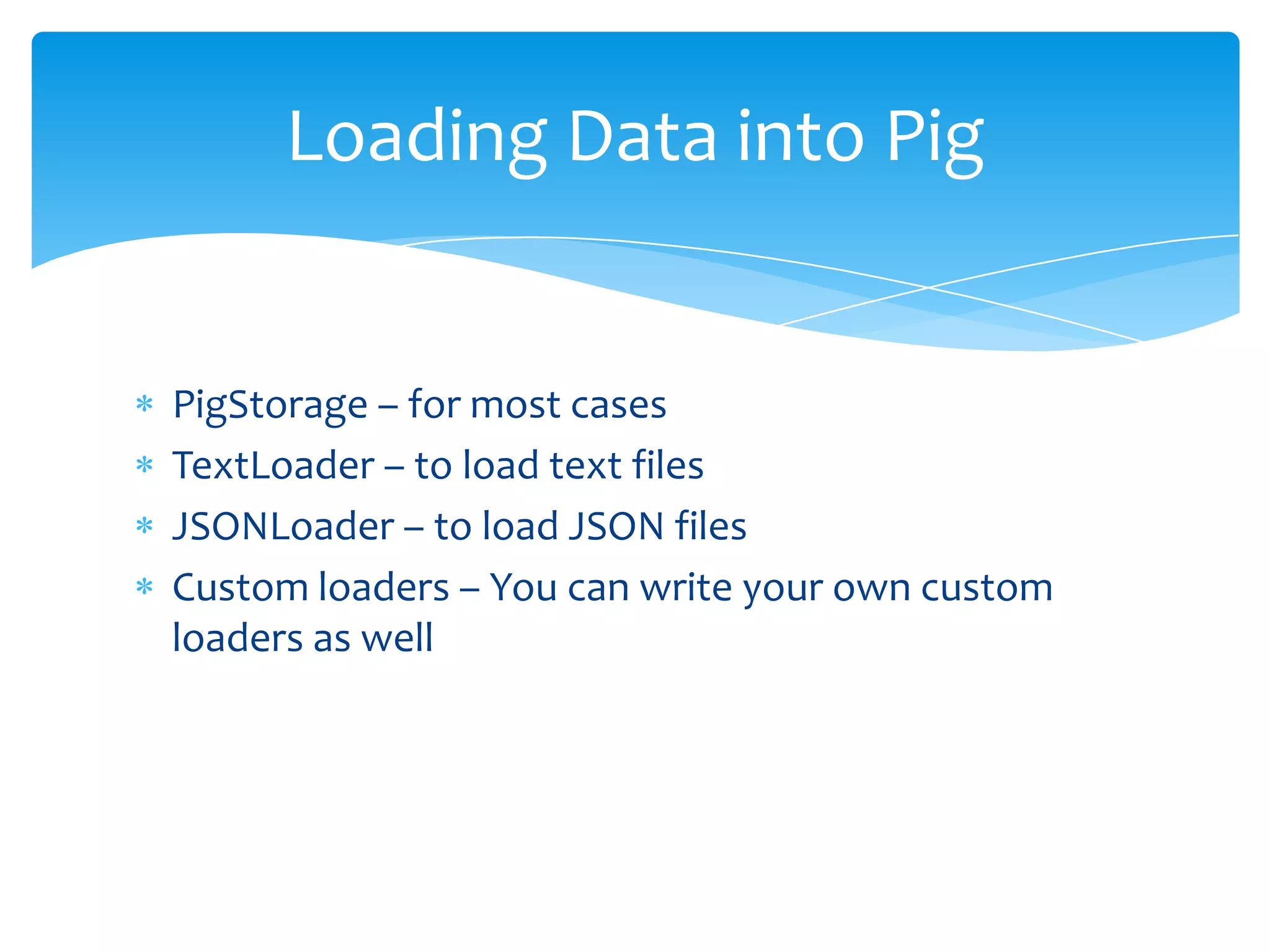 Loading Data into Pig


PigStorage – for most cases
TextLoader – to load text files
JSONLoader – to load JSON files
Custom loaders – You can write your own custom
loaders as well
 