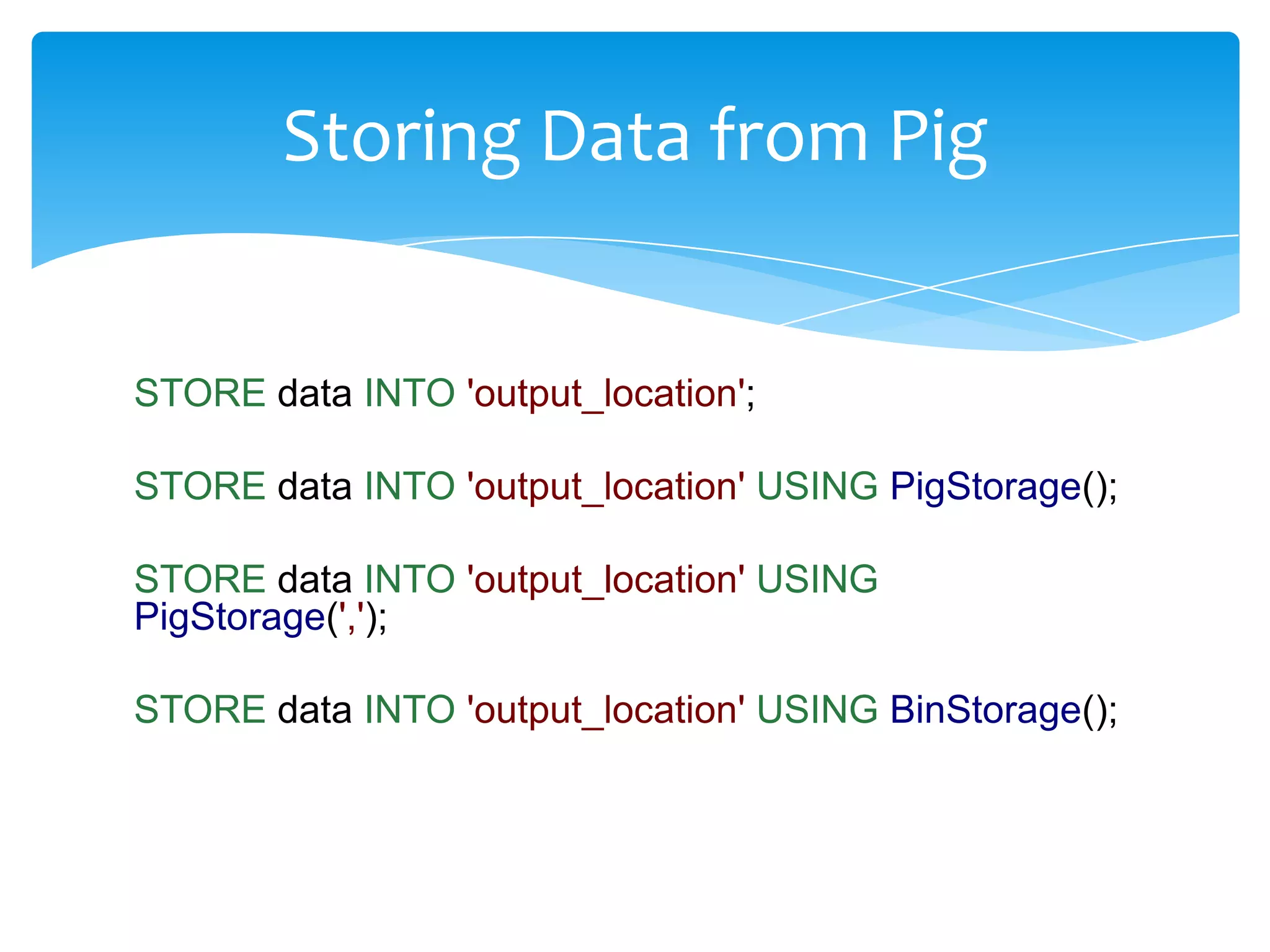 Storing Data from Pig


STORE data INTO 'output_location';

STORE data INTO 'output_location' USING PigStorage();

STORE data INTO 'output_location' USING
PigStorage(',');

STORE data INTO 'output_location' USING BinStorage();
 