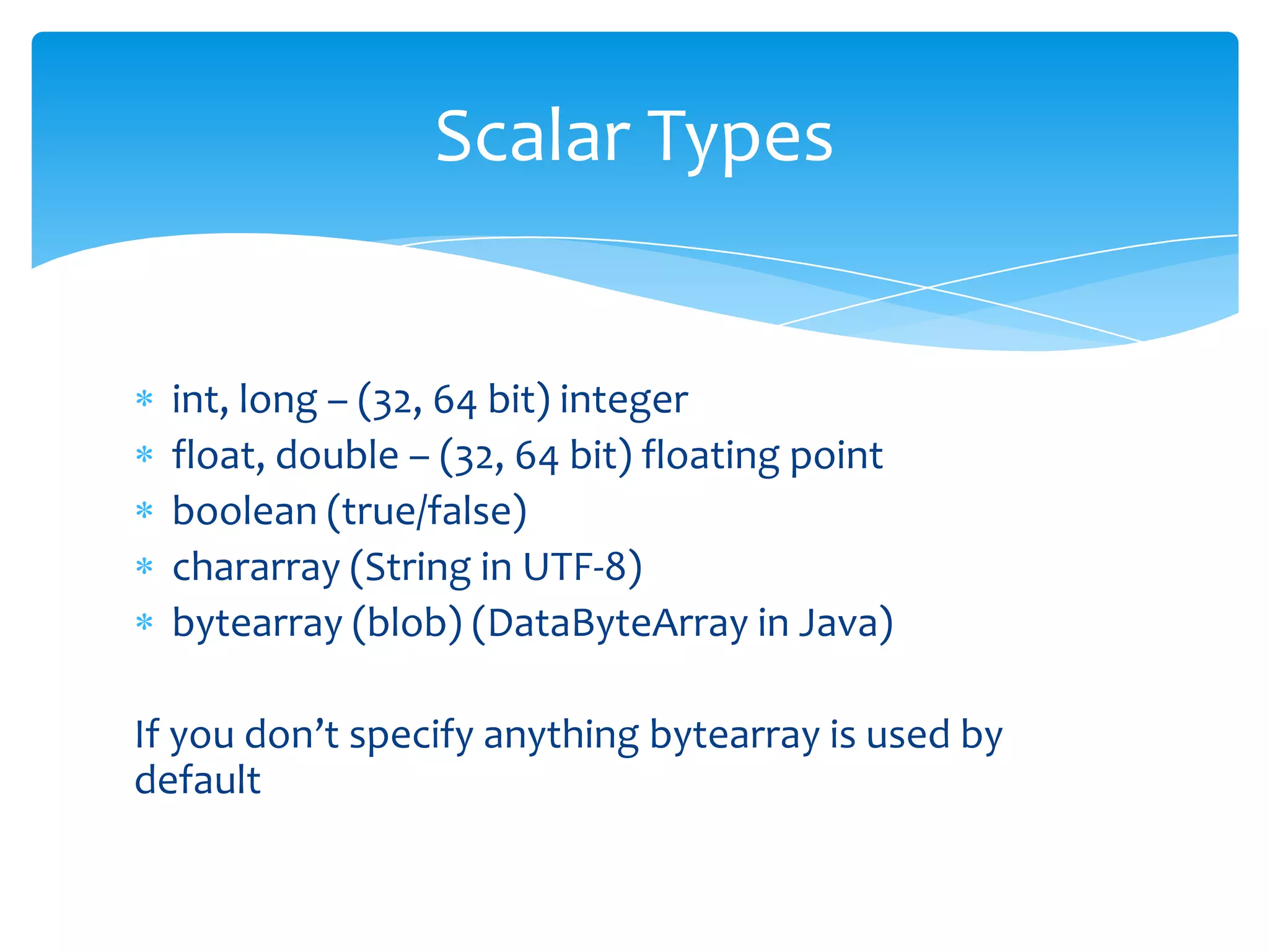 Scalar Types


  int, long – (32, 64 bit) integer
  float, double – (32, 64 bit) floating point
  boolean (true/false)
  chararray (String in UTF-8)
  bytearray (blob) (DataByteArray in Java)

If you don’t specify anything bytearray is used by
default
 