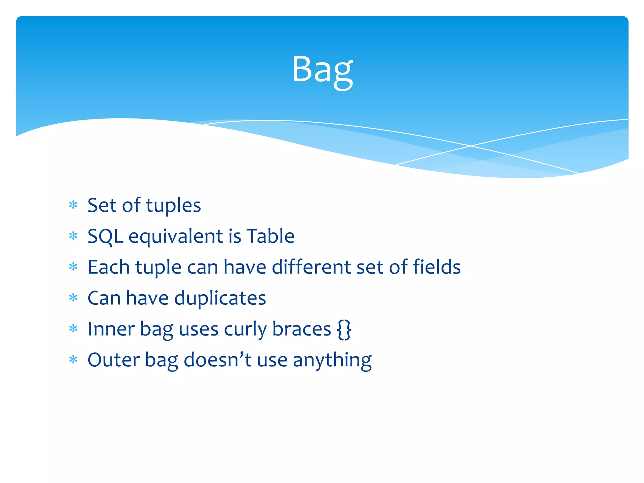 Bag


Set of tuples
SQL equivalent is Table
Each tuple can have different set of fields
Can have duplicates
Inner bag uses curly braces {}
Outer bag doesn’t use anything
 
