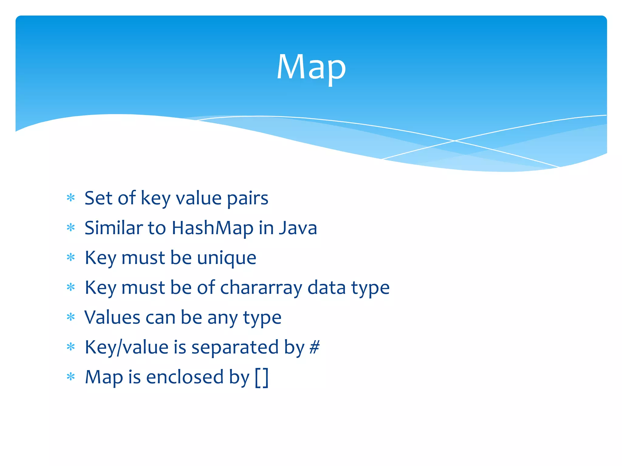 Map


Set of key value pairs
Similar to HashMap in Java
Key must be unique
Key must be of chararray data type
Values can be any type
Key/value is separated by #
Map is enclosed by []
 