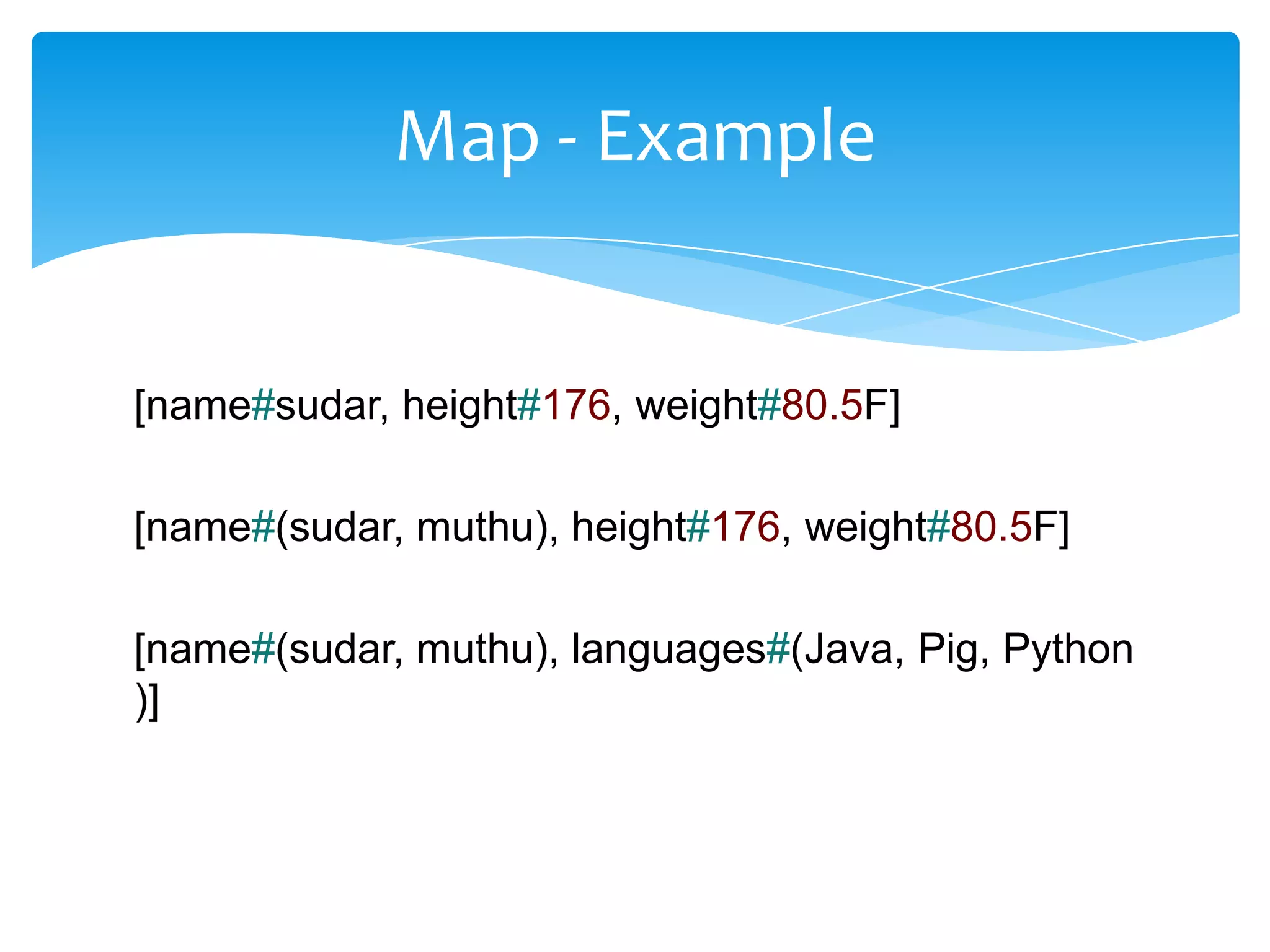 Map - Example


[name#sudar, height#176, weight#80.5F]

[name#(sudar, muthu), height#176, weight#80.5F]

[name#(sudar, muthu), languages#(Java, Pig, Python
)]
 