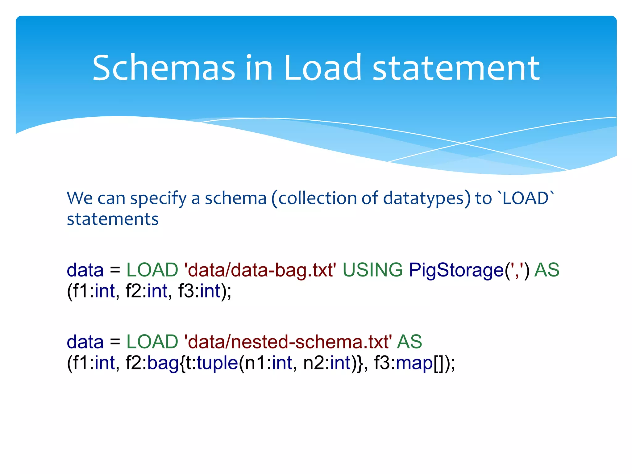 Schemas in Load statement


We can specify a schema (collection of datatypes) to `LOAD`
statements

data = LOAD 'data/data-bag.txt' USING PigStorage(',') AS
(f1:int, f2:int, f3:int);

data = LOAD 'data/nested-schema.txt' AS
(f1:int, f2:bag{t:tuple(n1:int, n2:int)}, f3:map[]);
 