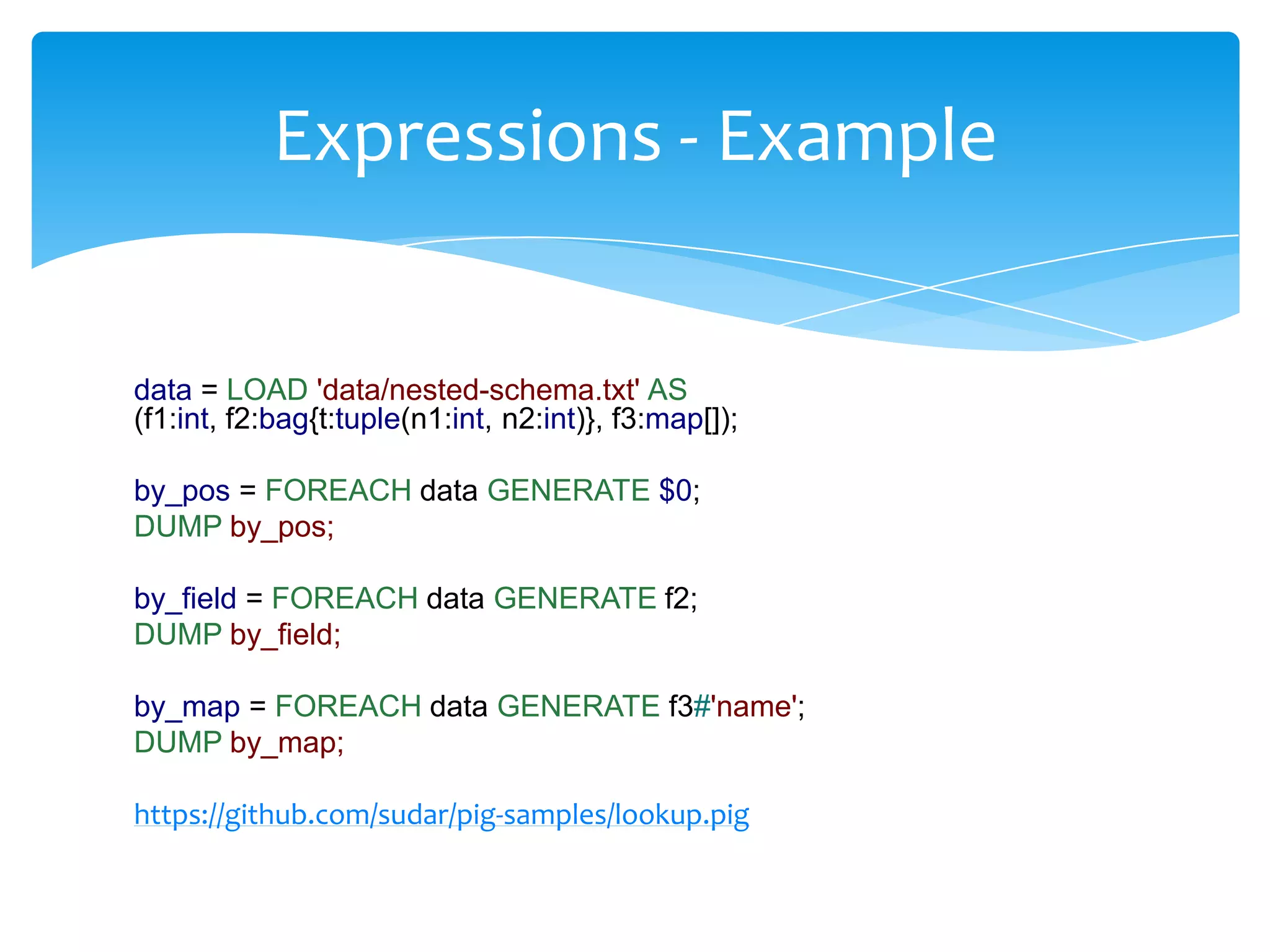 Expressions - Example


data = LOAD 'data/nested-schema.txt' AS
(f1:int, f2:bag{t:tuple(n1:int, n2:int)}, f3:map[]);

by_pos = FOREACH data GENERATE $0;
DUMP by_pos;

by_field = FOREACH data GENERATE f2;
DUMP by_field;

by_map = FOREACH data GENERATE f3#'name';
DUMP by_map;

https://github.com/sudar/pig-samples/lookup.pig
 
