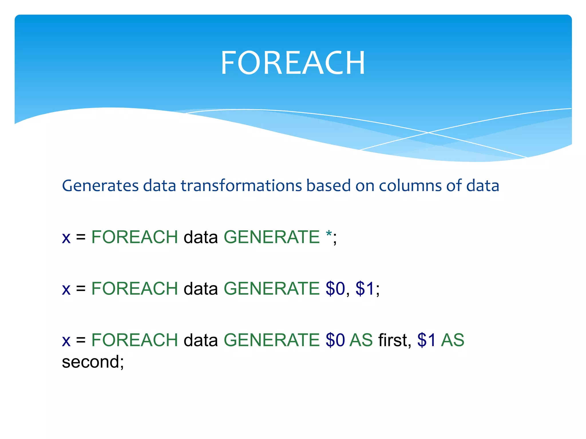 FOREACH


Generates data transformations based on columns of data

x = FOREACH data GENERATE *;

x = FOREACH data GENERATE $0, $1;

x = FOREACH data GENERATE $0 AS first, $1 AS
second;
 