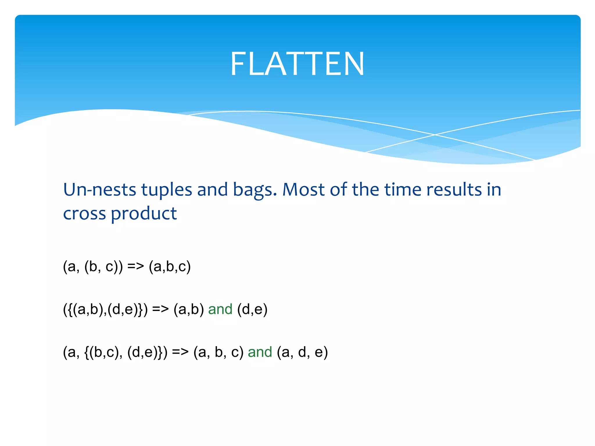 FLATTEN


Un-nests tuples and bags. Most of the time results in
cross product

(a, (b, c)) => (a,b,c)

({(a,b),(d,e)}) => (a,b) and (d,e)

(a, {(b,c), (d,e)}) => (a, b, c) and (a, d, e)
 