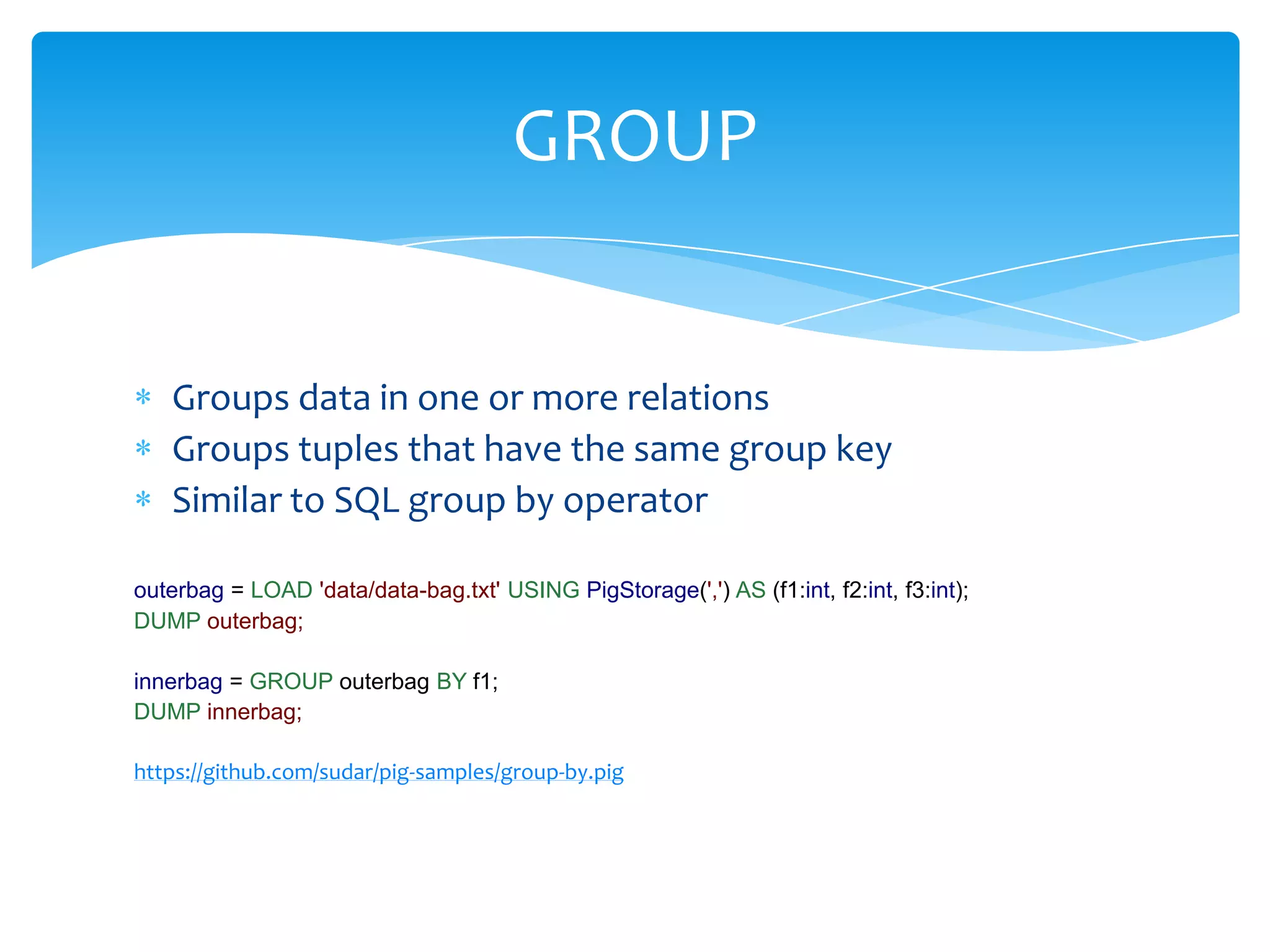 GROUP


   Groups data in one or more relations
   Groups tuples that have the same group key
   Similar to SQL group by operator

outerbag = LOAD 'data/data-bag.txt' USING PigStorage(',') AS (f1:int, f2:int, f3:int);
DUMP outerbag;

innerbag = GROUP outerbag BY f1;
DUMP innerbag;

https://github.com/sudar/pig-samples/group-by.pig
 