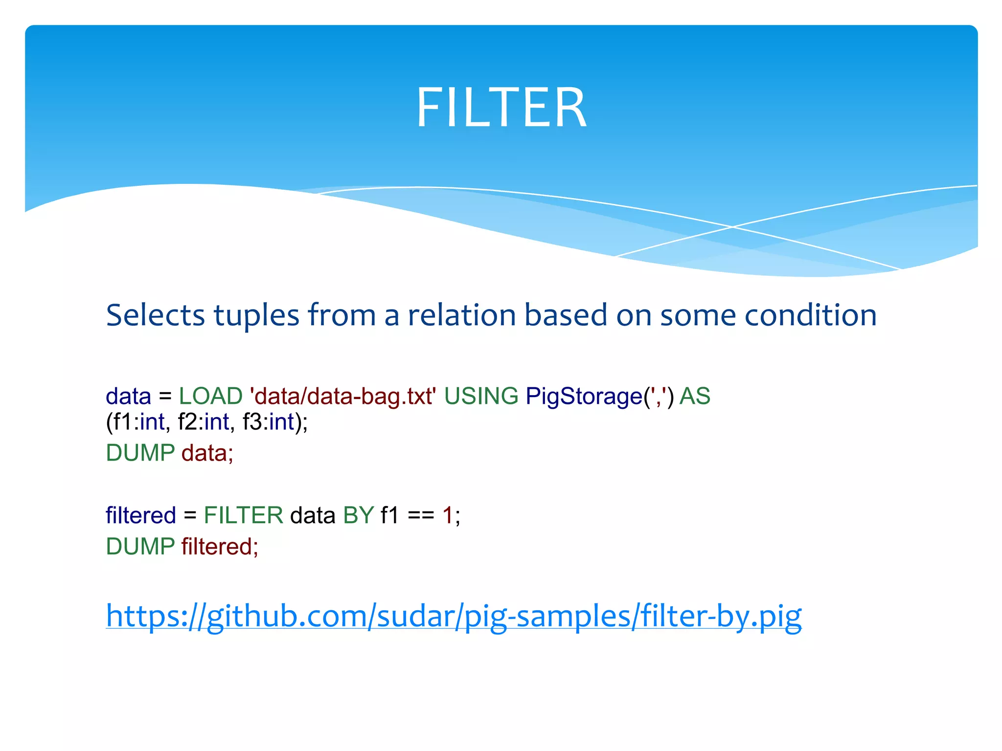 FILTER


Selects tuples from a relation based on some condition

data = LOAD 'data/data-bag.txt' USING PigStorage(',') AS
(f1:int, f2:int, f3:int);
DUMP data;

filtered = FILTER data BY f1 == 1;
DUMP filtered;


https://github.com/sudar/pig-samples/filter-by.pig
 