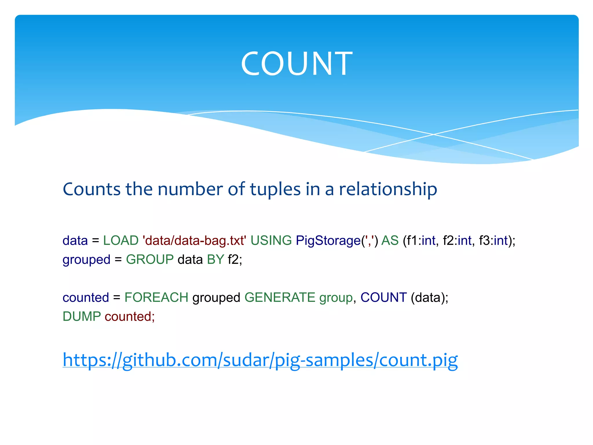 COUNT


Counts the number of tuples in a relationship

data = LOAD 'data/data-bag.txt' USING PigStorage(',') AS (f1:int, f2:int, f3:int);
grouped = GROUP data BY f2;

counted = FOREACH grouped GENERATE group, COUNT (data);
DUMP counted;


https://github.com/sudar/pig-samples/count.pig
 