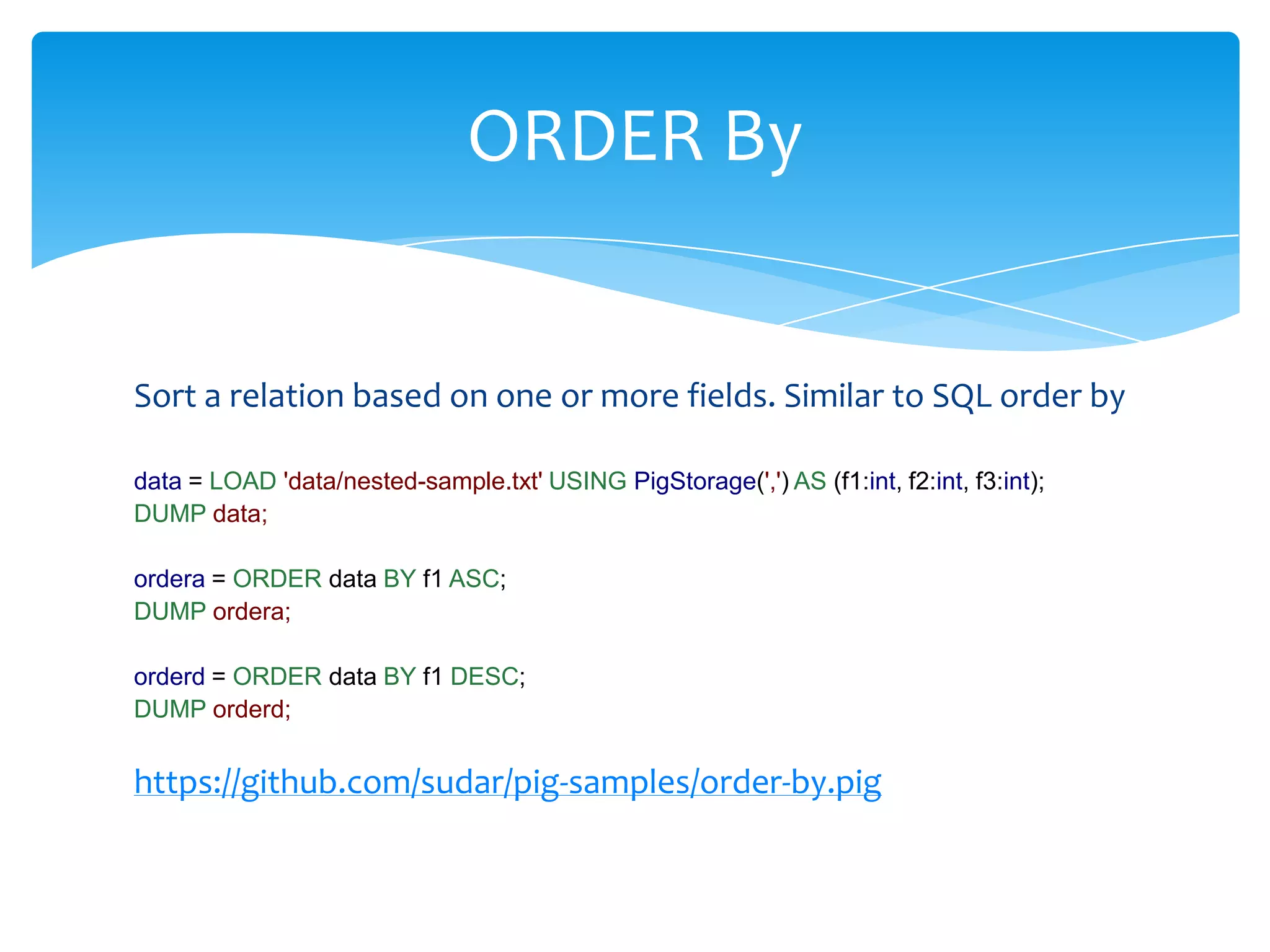 ORDER By


Sort a relation based on one or more fields. Similar to SQL order by

data = LOAD 'data/nested-sample.txt' USING PigStorage(',') AS (f1:int, f2:int, f3:int);
DUMP data;

ordera = ORDER data BY f1 ASC;
DUMP ordera;

orderd = ORDER data BY f1 DESC;
DUMP orderd;


https://github.com/sudar/pig-samples/order-by.pig
 
