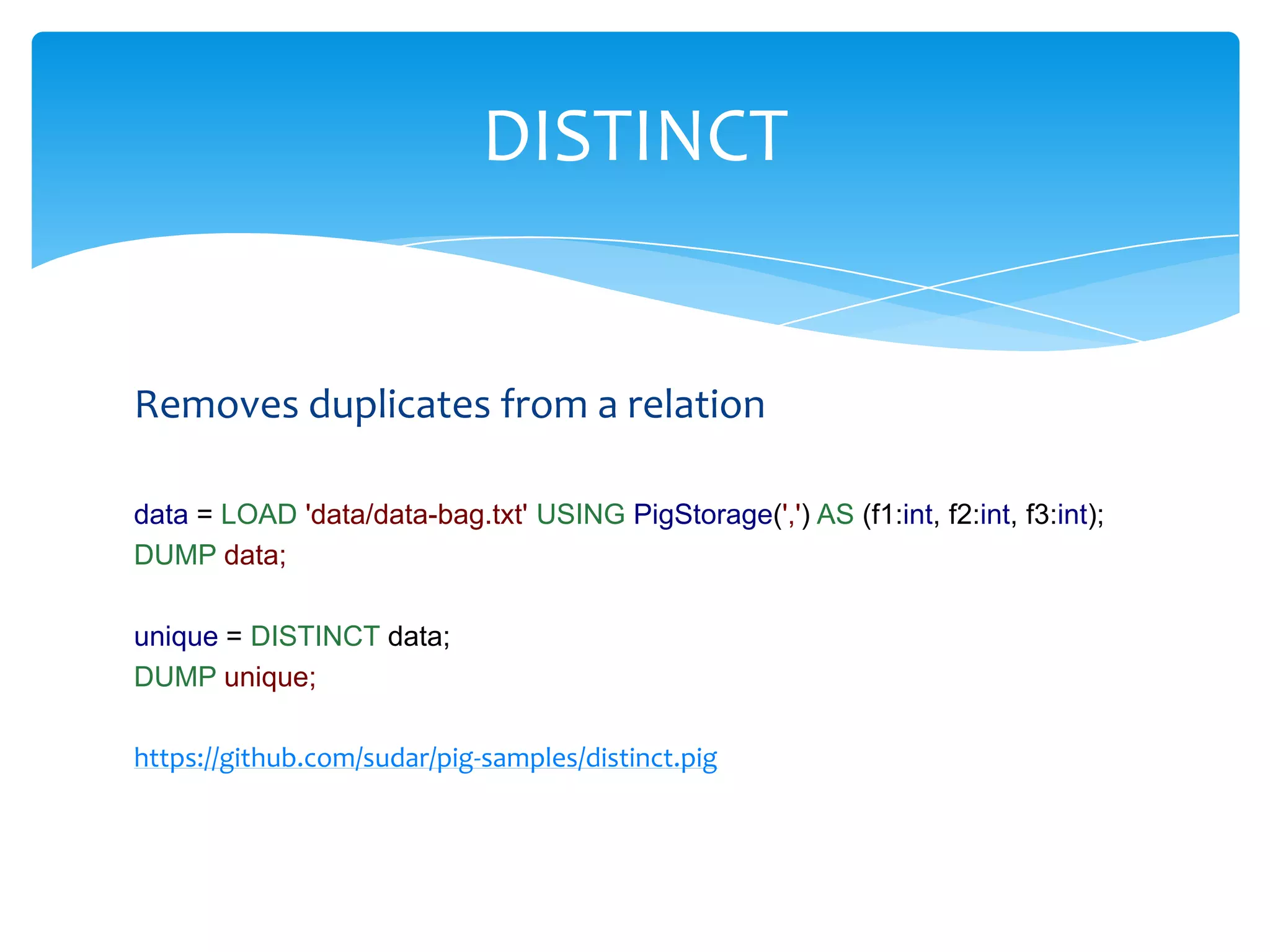 DISTINCT


Removes duplicates from a relation

data = LOAD 'data/data-bag.txt' USING PigStorage(',') AS (f1:int, f2:int, f3:int);
DUMP data;

unique = DISTINCT data;
DUMP unique;

https://github.com/sudar/pig-samples/distinct.pig
 