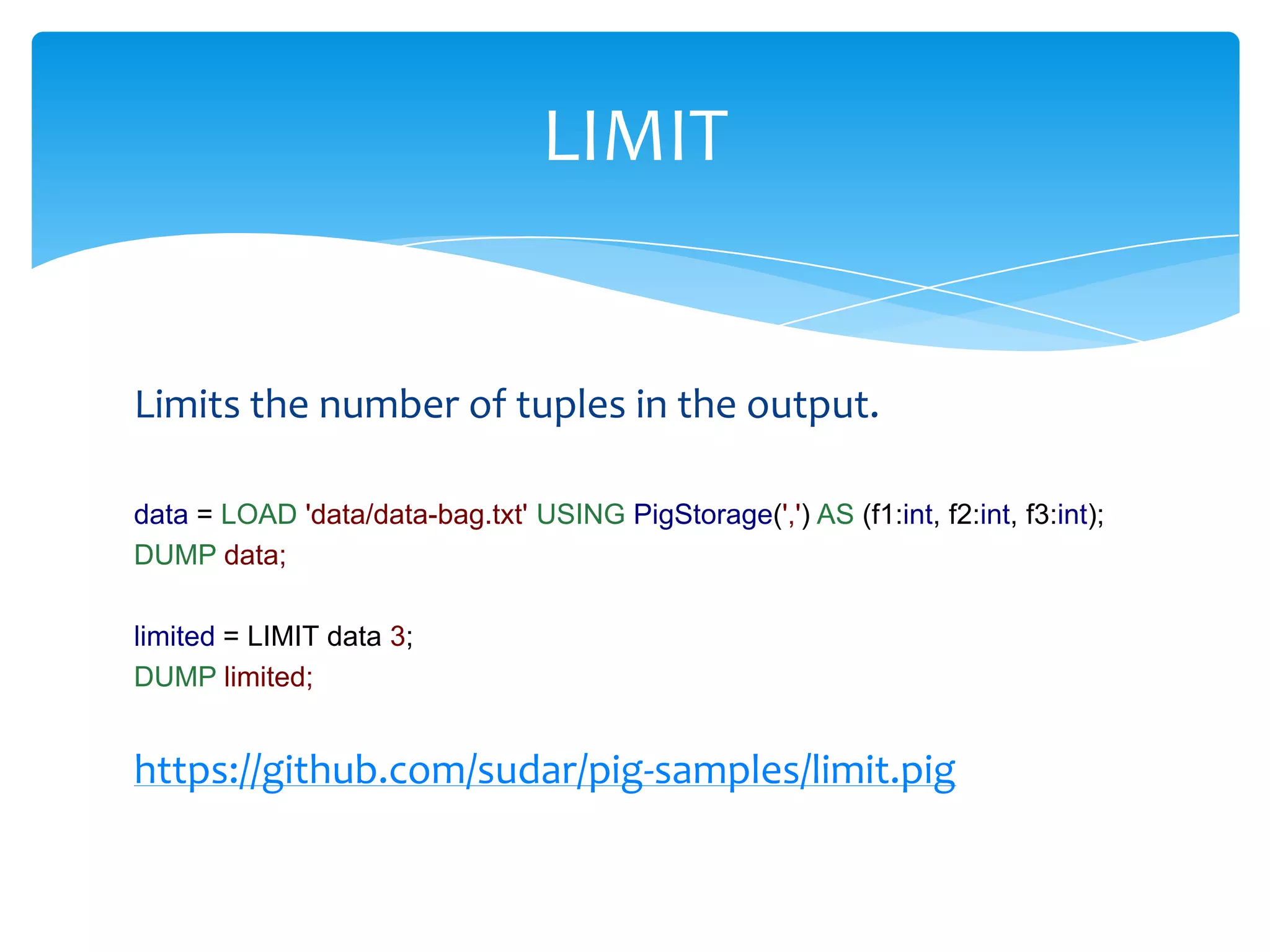 LIMIT


Limits the number of tuples in the output.

data = LOAD 'data/data-bag.txt' USING PigStorage(',') AS (f1:int, f2:int, f3:int);
DUMP data;

limited = LIMIT data 3;
DUMP limited;


https://github.com/sudar/pig-samples/limit.pig
 