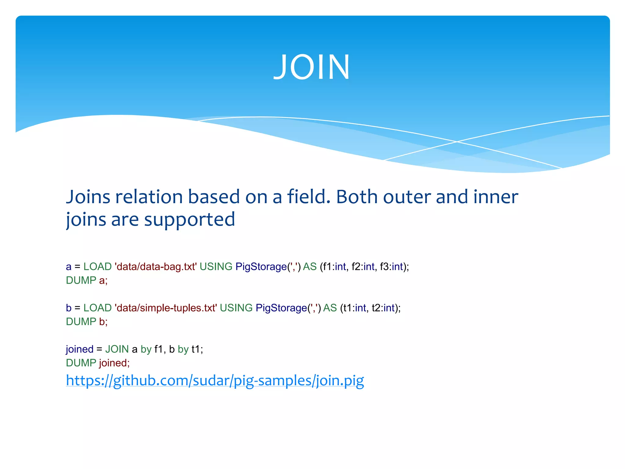 JOIN


Joins relation based on a field. Both outer and inner
joins are supported

a = LOAD 'data/data-bag.txt' USING PigStorage(',') AS (f1:int, f2:int, f3:int);
DUMP a;

b = LOAD 'data/simple-tuples.txt' USING PigStorage(',') AS (t1:int, t2:int);
DUMP b;

joined = JOIN a by f1, b by t1;
DUMP joined;
https://github.com/sudar/pig-samples/join.pig
 