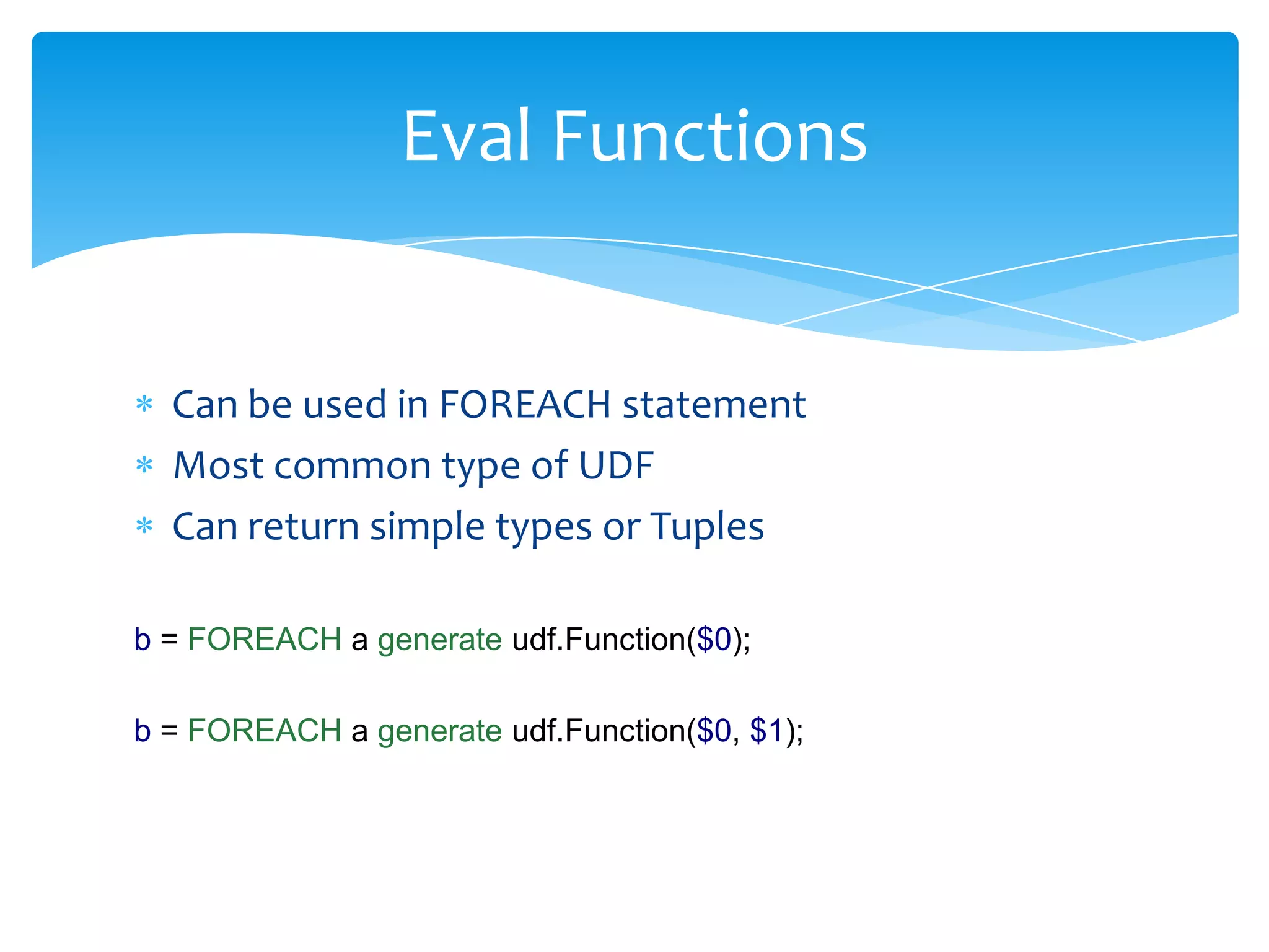 Eval Functions


  Can be used in FOREACH statement
  Most common type of UDF
  Can return simple types or Tuples

b = FOREACH a generate udf.Function($0);

b = FOREACH a generate udf.Function($0, $1);
 