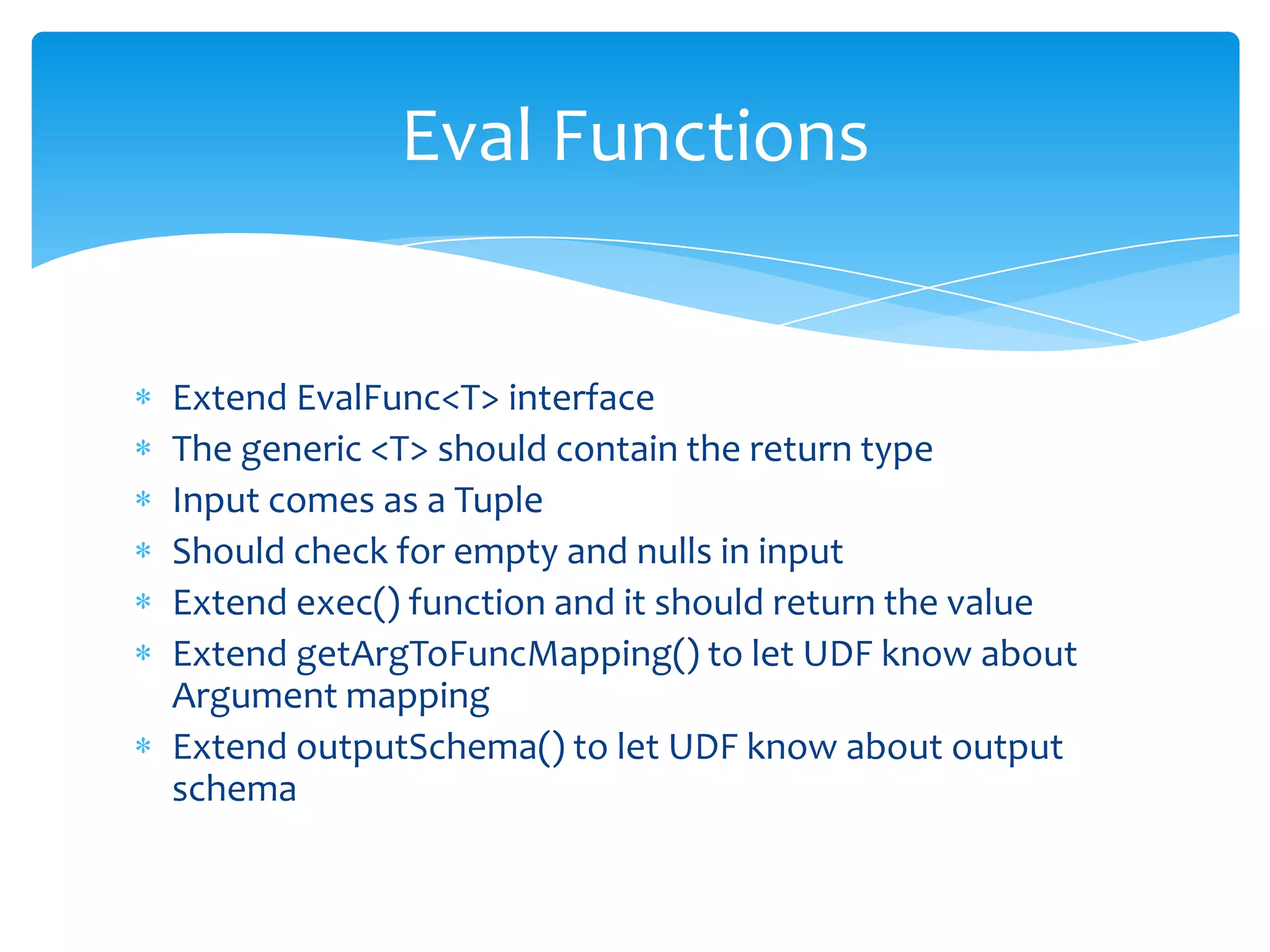 Eval Functions


Extend EvalFunc<T> interface
The generic <T> should contain the return type
Input comes as a Tuple
Should check for empty and nulls in input
Extend exec() function and it should return the value
Extend getArgToFuncMapping() to let UDF know about
Argument mapping
Extend outputSchema() to let UDF know about output
schema
 