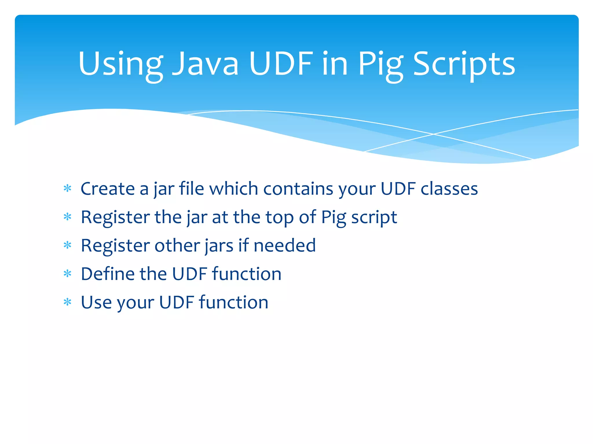 Using Java UDF in Pig Scripts


Create a jar file which contains your UDF classes
Register the jar at the top of Pig script
Register other jars if needed
Define the UDF function
Use your UDF function
 