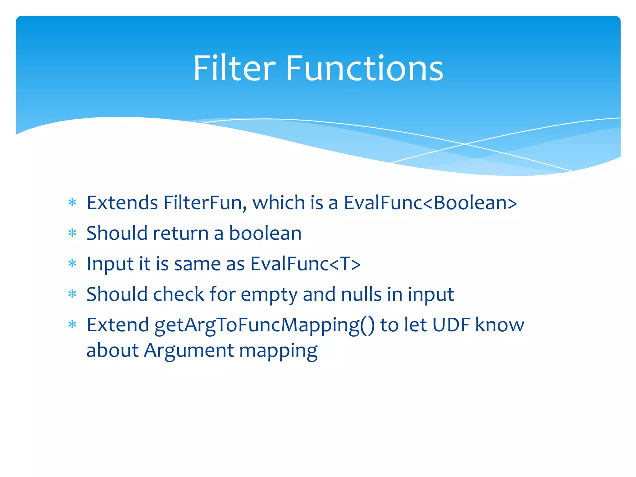 Filter Functions


Extends FilterFun, which is a EvalFunc<Boolean>
Should return a boolean
Input it is same as EvalFunc<T>
Should check for empty and nulls in input
Extend getArgToFuncMapping() to let UDF know
about Argument mapping
 