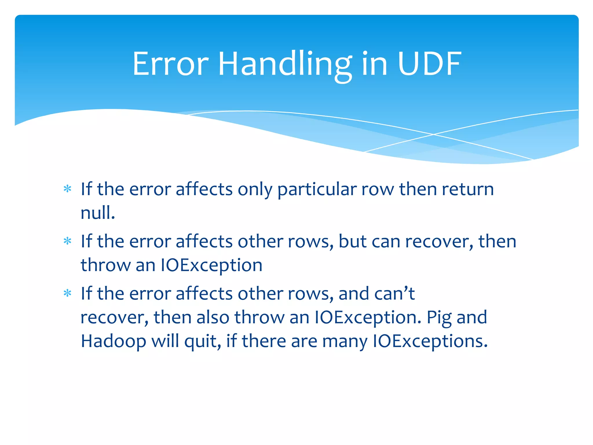 Error Handling in UDF


If the error affects only particular row then return
null.
If the error affects other rows, but can recover, then
throw an IOException
If the error affects other rows, and can’t
recover, then also throw an IOException. Pig and
Hadoop will quit, if there are many IOExceptions.
 