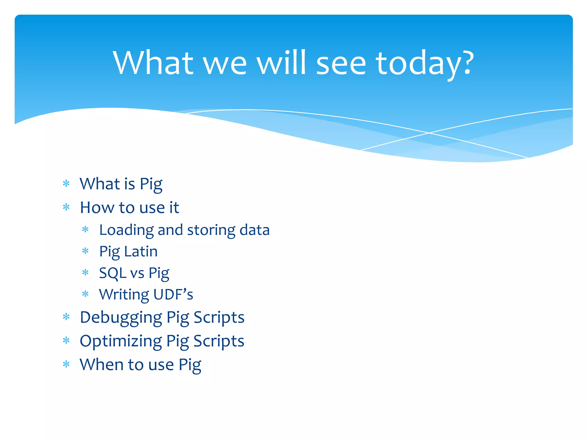 What we will see today?


What is Pig
How to use it
  Loading and storing data
  Pig Latin
  SQL vs Pig
  Writing UDF’s
Debugging Pig Scripts
Optimizing Pig Scripts
When to use Pig
 