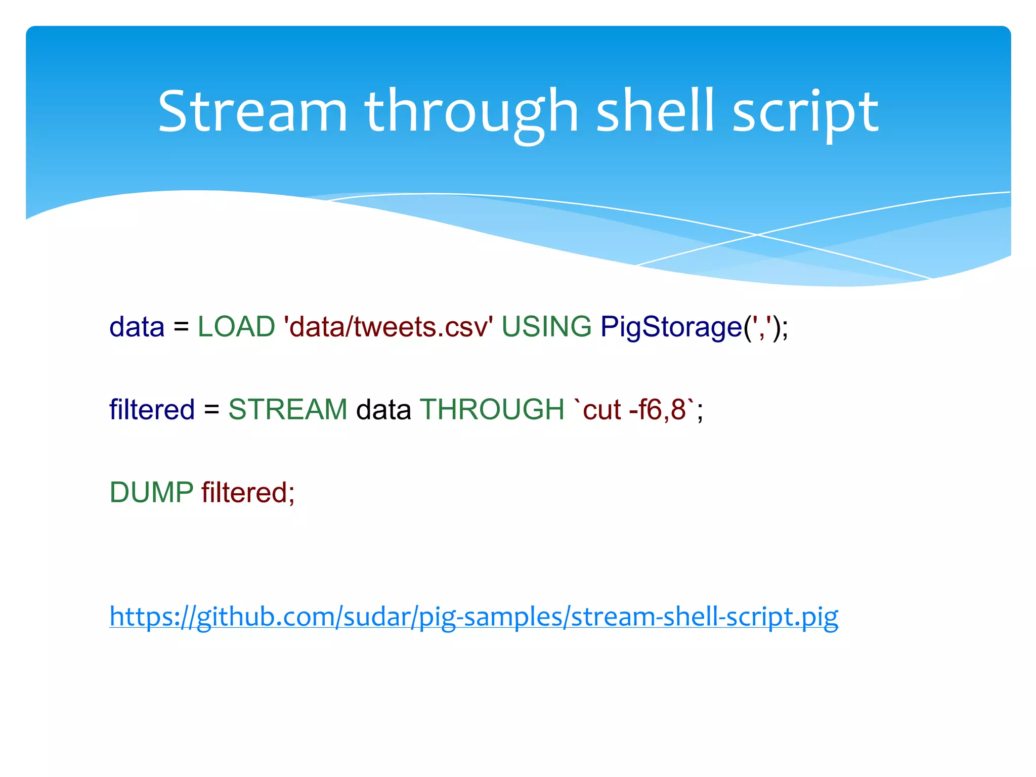 Stream through shell script


data = LOAD 'data/tweets.csv' USING PigStorage(',');

filtered = STREAM data THROUGH `cut -f6,8`;

DUMP filtered;



https://github.com/sudar/pig-samples/stream-shell-script.pig
 